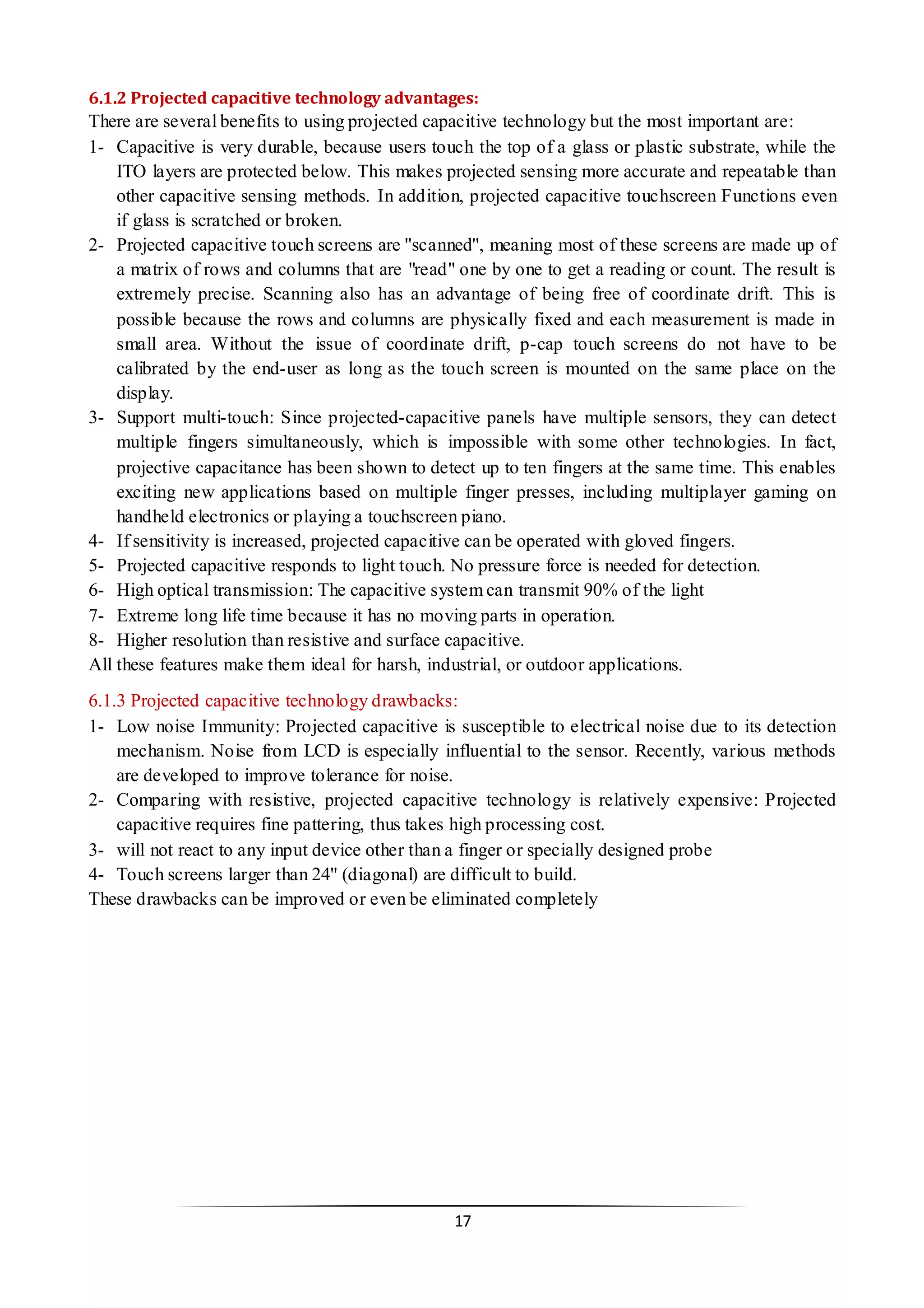 17 
6.1.2 Projected capacitive technology advantages: 
There are several benefits to using projected capacitive technology but the most important are: 
1- Capacitive is very durable, because users touch the top of a glass or plastic substrate, while the ITO layers are protected below. This makes projected sensing more accurate and repeatable than other capacitive sensing methods. In addition, projected capacitive touchscreen Functions even if glass is scratched or broken. 
2- Projected capacitive touch screens are ''scanned'', meaning most of these screens are made up of a matrix of rows and columns that are "read" one by one to get a reading or count. The result is extremely precise. Scanning also has an advantage of being free of coordinate drift. This is possible because the rows and columns are physically fixed and each measurement is made in small area. Without the issue of coordinate drift, p-cap touch screens do not have to be calibrated by the end-user as long as the touch screen is mounted on the same place on the display. 
3- Support multi-touch: Since projected-capacitive panels have multiple sensors, they can detect multiple fingers simultaneously, which is impossible with some other technologies. In fact, projective capacitance has been shown to detect up to ten fingers at the same time. This enables exciting new applications based on multiple finger presses, including multiplayer gaming on handheld electronics or playing a touchscreen piano. 
4- If sensitivity is increased, projected capacitive can be operated with gloved fingers. 
5- Projected capacitive responds to light touch. No pressure force is needed for detection. 
6- High optical transmission: The capacitive system can transmit 90% of the light 
7- Extreme long life time because it has no moving parts in operation. 
8- Higher resolution than resistive and surface capacitive. 
All these features make them ideal for harsh, industrial, or outdoor applications. 
6.1.3 Projected capacitive technology drawbacks: 
1- Low noise Immunity: Projected capacitive is susceptible to electrical noise due to its detection mechanism. Noise from LCD is especially influential to the sensor. Recently, various methods are developed to improve tolerance for noise. 
2- Comparing with resistive, projected capacitive technology is relatively expensive: Projected capacitive requires fine pattering, thus takes high processing cost. 
3- will not react to any input device other than a finger or specially designed probe 
4- Touch screens larger than 24'' (diagonal) are difficult to build. 
These drawbacks can be improved or even be eliminated completely 
 