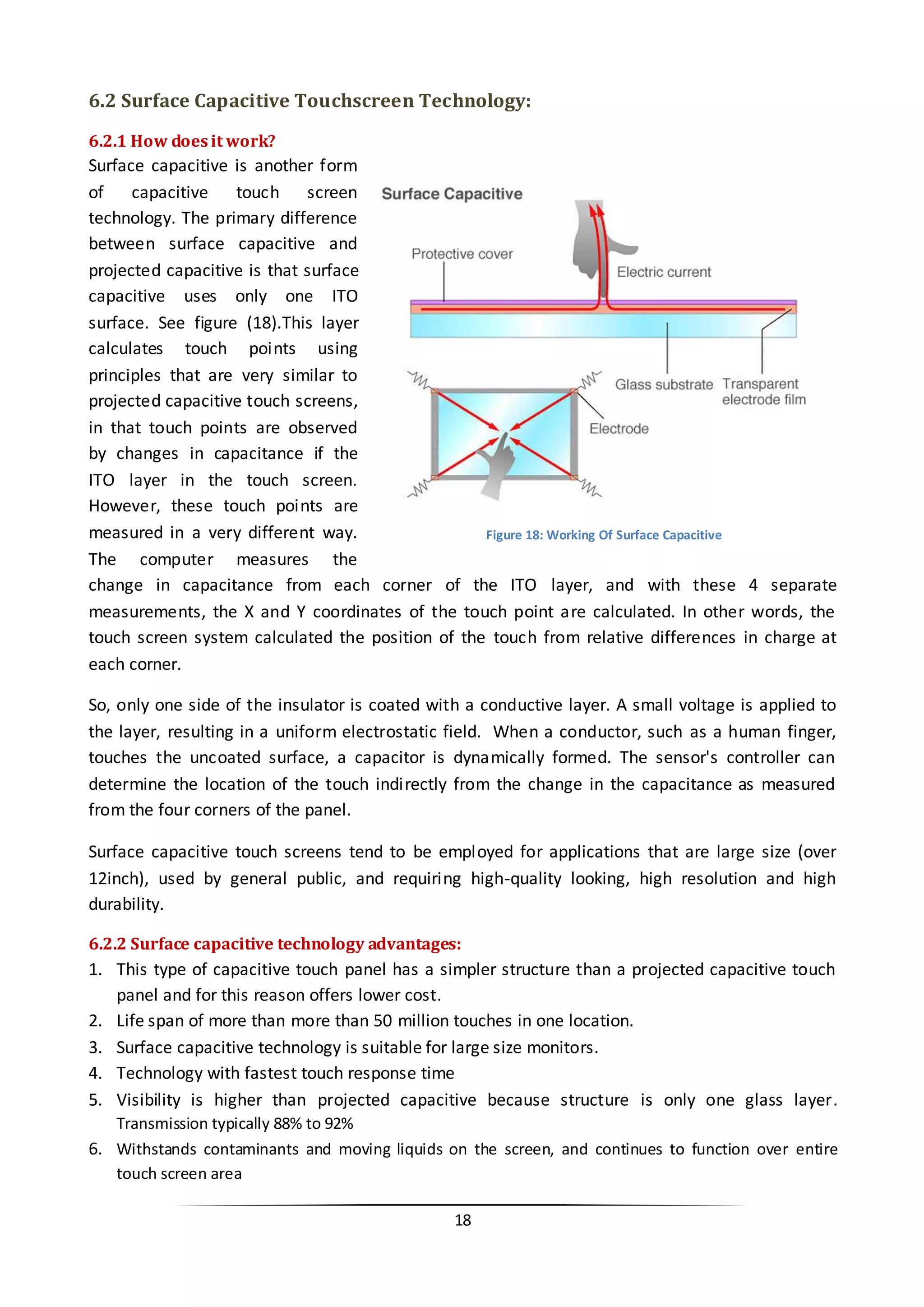 18 
6.2 Surface Capacitive Touchscreen Technology: 
6.2.1 How does it work? 
Surface capacitive is another form of capacitive touch screen technology. The primary difference between surface capacitive and projected capacitive is that surface capacitive uses only one ITO surface. See figure (18).This layer calculates touch points using principles that are very similar to projected capacitive touch screens, in that touch points are observed by changes in capacitance if the ITO layer in the touch screen. However, these touch points are measured in a very different way. The computer measures the change in capacitance from each corner of the ITO layer, and with these 4 separate measurements, the X and Y coordinates of the touch point are calculated. In other words, the touch screen system calculated the position of the touch from relative differences in charge at each corner. 
So, only one side of the insulator is coated with a conductive layer. A small voltage is applied to the layer, resulting in a uniform electrostatic field. When a conductor, such as a human finger, touches the uncoated surface, a capacitor is dynamically formed. The sensor's controller can determine the location of the touch indirectly from the change in the capacitance as measured from the four corners of the panel. 
Surface capacitive touch screens tend to be employed for applications that are large size (over 12inch), used by general public, and requiring high-quality looking, high resolution and high durability. 
6.2.2 Surface capacitive technology advantages: 
1. This type of capacitive touch panel has a simpler structure than a projected capacitive touch panel and for this reason offers lower cost. 
2. Life span of more than more than 50 million touches in one location. 
3. Surface capacitive technology is suitable for large size monitors. 
4. Technology with fastest touch response time 
5. Visibility is higher than projected capacitive because structure is only one glass layer. Transmission typically 88% to 92% 
6. Withstands contaminants and moving liquids on the screen, and continues to function over entire touch screen area 
Figure 18: Working Of Surface Capacitive  