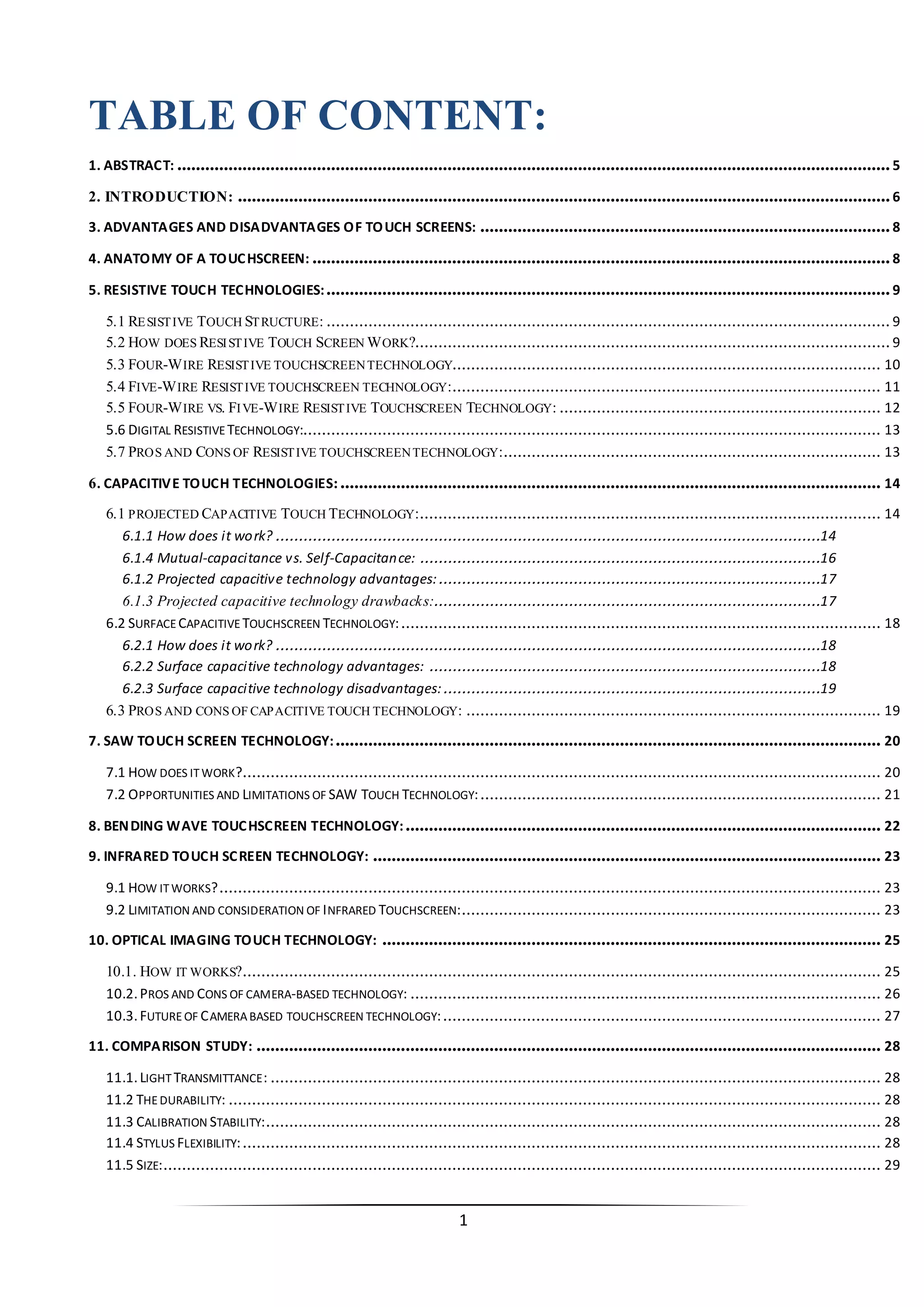 1 
TABLE OF CONTENT: 
1. ABSTRACT: ......................................................................................................................................................... 5 
2. INTRODUCTION: ............................................................................................................................................ 6 
3. ADVANTAGES AND DISADVANTAGES OF TOUCH SCREENS: ........................................................................................ 8 
4. ANATOMY OF A TOUCHSCREEN: ............................................................................................................................ 8 
5. RESISTIVE TOUCH TECHNOLOGIES:......................................................................................................................... 9 
5.1 RESISTIVE TOUCH STRUCTURE: ......................................................................................................................... 9 
5.2 HOW DOES RESISTIVE TOUCH SCREEN WORK?...................................................................................................... 9 
5.3 FOUR-WIRE RESISTIVE TOUCHSCREEN TECHNOLOGY............................................................................................ 10 
5.4 FIVE-WIRE RESISTIVE TOUCHSCREEN TECHNOLOGY: ............................................................................................ 11 
5.5 FOUR-WIRE VS. FIVE-WIRE RESISTIVE TOUCHSCREEN TECHNOLOGY: ..................................................................... 12 
5.6 DIGITAL RESISTIVE TECHNOLOGY:............................................................................................................................ 13 
5.7 PROS AND CONS OF RESISTIVE TOUCHSCREEN TECHNOLOGY: ................................................................................. 13 
6. CAPACITIVE TOUCH TECHNOLOGIES: .................................................................................................................... 14 
6.1 PROJECTED CAPACITIVE TOUCH TECHNOLOGY: ................................................................................................... 14 
6.1.1 How does it work? .....................................................................................................................14 
6.1.4 Mutual-capacitance vs. Self-Capacitance: ......................................................................................16 
6.1.2 Projected capacitive technology advantages:..................................................................................17 
6.1.3 Projected capacitive technology drawbacks:...................................................................................17 
6.2 SURFACE CAPACITIVE TOUCHSCREEN TECHNOLOGY: ....................................................................................................... 18 
6.2.1 How does it work? .....................................................................................................................18 
6.2.2 Surface capacitive technology advantages: ....................................................................................18 
6.2.3 Surface capacitive technology disadvantages:.................................................................................19 
6.3 PROS AND CONS OF CAPACITIVE TOUCH TECHNOLOGY: ......................................................................................... 19 
7. SAW TOUCH SCREEN TECHNOLOGY:..................................................................................................................... 20 
7.1 HOW DOES IT WORK?......................................................................................................................................... 20 
7.2 OPPORTUNITIES AND LIMITATIONS OF SAW TOUCH TECHNOLOGY: ...................................................................................... 21 
8. BENDING WAVE TOUCHSCREEN TECHNOLOGY:...................................................................................................... 22 
9. INFRARED TOUCH SCREEN TECHNOLOGY: ............................................................................................................. 23 
9.1 HOW IT WORKS? .............................................................................................................................................. 23 
9.2 LIMITATION AND CONSIDERATION OF INFRARED TOUCHSCREEN: .......................................................................................... 23 
10. OPTICAL IMAGING TOUCH TECHNOLOGY: ........................................................................................................... 25 
10.1. HOW IT WORKS?......................................................................................................................................... 25 
10.2. PROS AND CONS OF CAMERA-BASED TECHNOLOGY: ..................................................................................................... 26 
10.3. FUTURE OF CAMERA BASED TOUCHSCREEN TECHNOLOGY: .............................................................................................. 27 
11. COMPARISON STUDY: ...................................................................................................................................... 28 
11.1. LIGHT TRANSMITTANCE: ................................................................................................................................... 28 
11.2 THE DURABILITY: ............................................................................................................................................ 28 
11.3 CALIBRATION STABILITY: .................................................................................................................................... 28 
11.4 STYLUS FLEXIBILITY: ......................................................................................................................................... 28 
11.5 SIZE:.......................................................................................................................................................... 29  