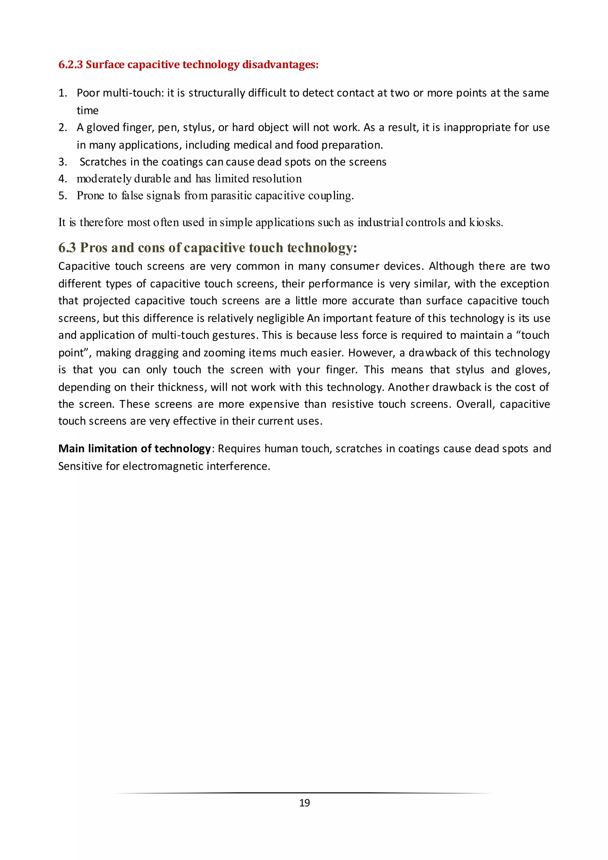 19 
6.2.3 Surface capacitive technology disadvantages: 
1. Poor multi-touch: it is structurally difficult to detect contact at two or more points at the same time 
2. A gloved finger, pen, stylus, or hard object will not work. As a result, it is inappropriate for use in many applications, including medical and food preparation. 
3. Scratches in the coatings can cause dead spots on the screens 
4. moderately durable and has limited resolution 
5. Prone to false signals from parasitic capacitive coupling. 
It is therefore most often used in simple applications such as industrial controls and kiosks. 
6.3 Pros and cons of capacitive touch technology: 
Capacitive touch screens are very common in many consumer devices. Although there are two different types of capacitive touch screens, their performance is very similar, with the exception that projected capacitive touch screens are a little more accurate than surface capacitive touch screens, but this difference is relatively negligible An important feature of this technology is its use and application of multi-touch gestures. This is because less force is required to maintain a “touch point”, making dragging and zooming items much easier. However, a drawback of this technology is that you can only touch the screen with your finger. This means that stylus and gloves, depending on their thickness, will not work with this technology. Another drawback is the cost of the screen. These screens are more expensive than resistive touch screens. Overall, capacitive touch screens are very effective in their current uses. 
Main limitation of technology: Requires human touch, scratches in coatings cause dead spots and Sensitive for electromagnetic interference. 
 