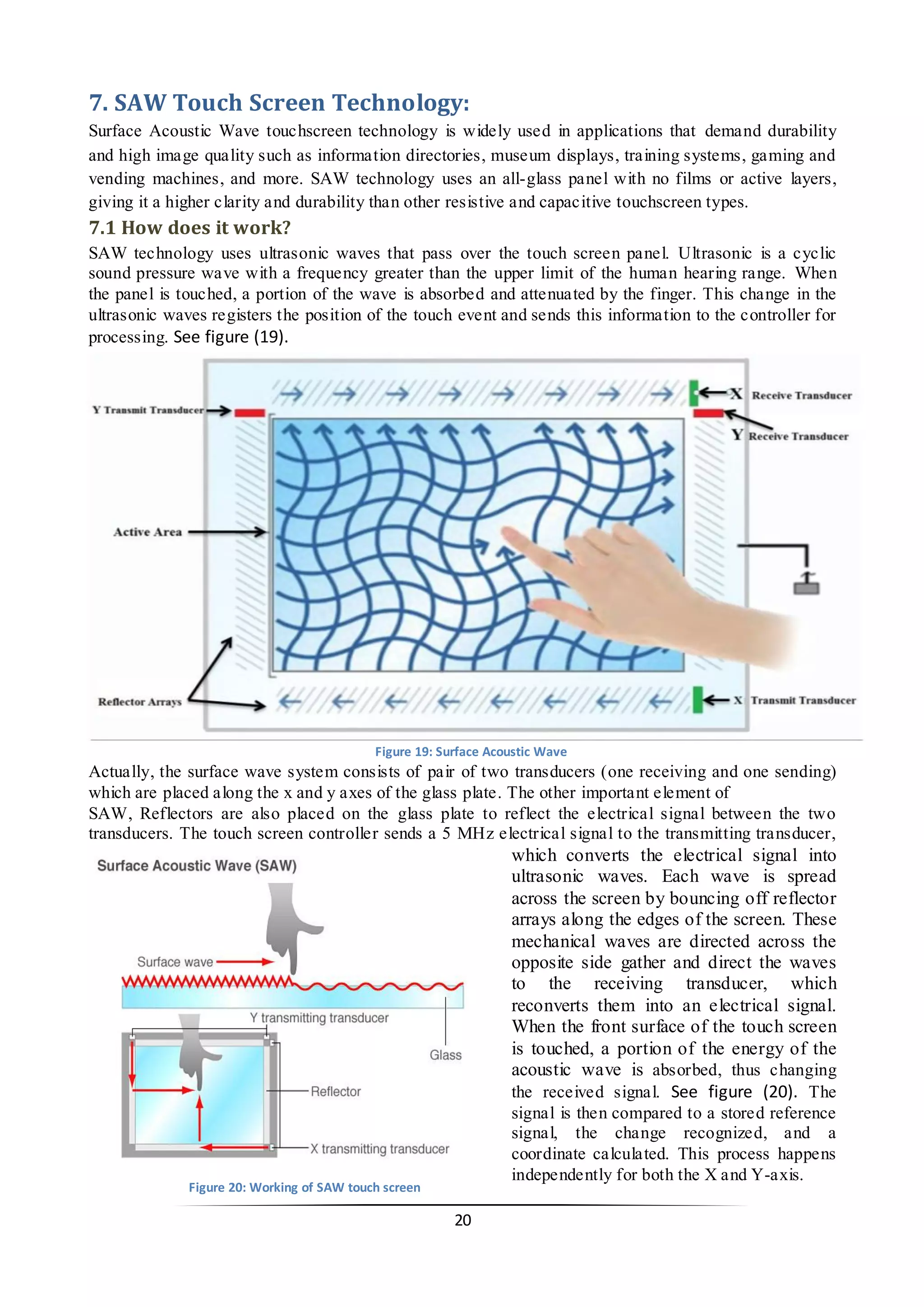 21 
7. SAW Touch Screen Technology: 
Surface Acoustic Wave touchscreen technology is widely used in applications that demand durability and high image quality such as information directories, museum displays, training systems, gaming and vending machines, and more. SAW technology uses an all-glass panel with no films or active layers, giving it a higher clarity and durability than other resistive and capacitive touchscreen types. 
7.1 How does it work? 
SAW technology uses ultrasonic waves that pass over the touch screen panel. Ultrasonic is a cyclic sound pressure wave with a frequency greater than the upper limit of the human hearing range. When the panel is touched, a portion of the wave is absorbed and attenuated by the finger. This change in the ultrasonic waves registers the position of the touch event and sends this information to the controller for processing. See figure (19). 
Actually, the surface wave system consists of pair of two transducers (one receiving and one sending) which are placed along the x and y axes of the glass plate. The other important element of 
SAW, Reflectors are also placed on the glass plate to reflect the electrical signal between the two transducers. The touch screen controller sends a 5 MHz electrical signal to the transmitting transducer, which converts the electrical signal into ultrasonic waves. Each wave is spread across the screen by bouncing off reflector arrays along the edges of the screen. These mechanical waves are directed across the opposite side gather and direct the waves to the receiving transducer, which reconverts them into an electrical signal. When the front surface of the touch screen is touched, a portion of the energy of the acoustic wave is absorbed, thus changing the received signal. See figure (20). The signal is then compared to a stored reference signal, the change recognized, and a coordinate calculated. This process happens independently for both the X and Y-axis. 
Figure 19: Surface Acoustic Wave 
Figure 20: Working of SAW touch screen  