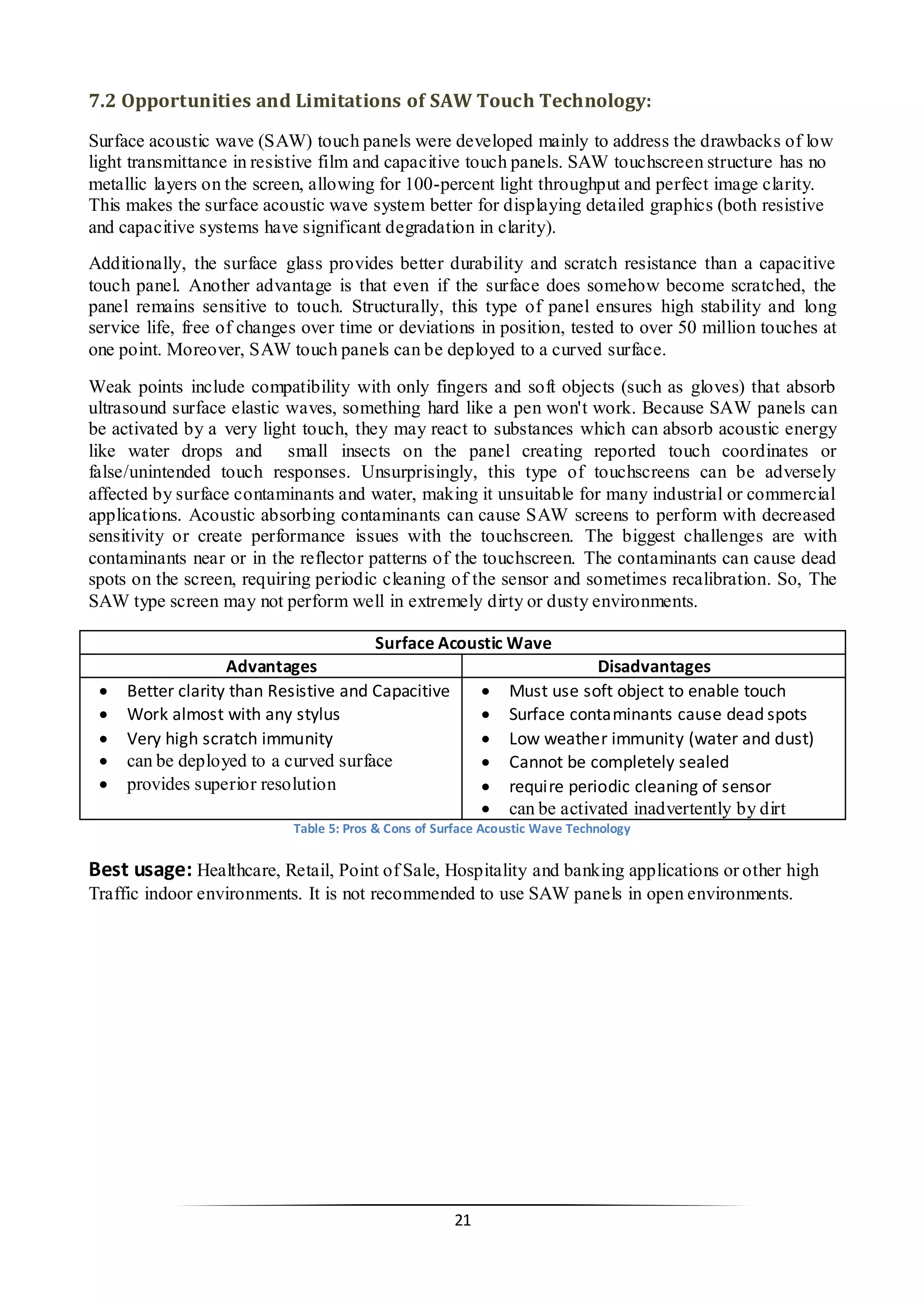 21 
7.2 Opportunities and Limitations of SAW Touch Technology: 
Surface acoustic wave (SAW) touch panels were developed mainly to address the drawbacks of low light transmittance in resistive film and capacitive touch panels. SAW touchscreen structure has no metallic layers on the screen, allowing for 100-percent light throughput and perfect image clarity. This makes the surface acoustic wave system better for displaying detailed graphics (both resistive and capacitive systems have significant degradation in clarity). 
Additionally, the surface glass provides better durability and scratch resistance than a capacitive touch panel. Another advantage is that even if the surface does somehow become scratched, the panel remains sensitive to touch. Structurally, this type of panel ensures high stability and long service life, free of changes over time or deviations in position, tested to over 50 million touches at one point. Moreover, SAW touch panels can be deployed to a curved surface. 
Weak points include compatibility with only fingers and soft objects (such as gloves) that absorb ultrasound surface elastic waves, something hard like a pen won't work. Because SAW panels can be activated by a very light touch, they may react to substances which can absorb acoustic energy like water drops and small insects on the panel creating reported touch coordinates or false/unintended touch responses. Unsurprisingly, this type of touchscreens can be adversely affected by surface contaminants and water, making it unsuitable for many industrial or commercial applications. Acoustic absorbing contaminants can cause SAW screens to perform with decreased sensitivity or create performance issues with the touchscreen. The biggest challenges are with contaminants near or in the reflector patterns of the touchscreen. The contaminants can cause dead spots on the screen, requiring periodic cleaning of the sensor and sometimes recalibration. So, The SAW type screen may not perform well in extremely dirty or dusty environments. 
Surface Acoustic Wave 
Advantages 
Disadvantages 
 Better clarity than Resistive and Capacitive 
 Work almost with any stylus 
 Very high scratch immunity 
 can be deployed to a curved surface 
 provides superior resolution 
 Must use soft object to enable touch 
 Surface contaminants cause dead spots 
 Low weather immunity (water and dust) 
 Cannot be completely sealed 
 require periodic cleaning of sensor 
 can be activated inadvertently by dirt 
Table 5: Pros & Cons of Surface Acoustic Wave Technology 
Best usage: Healthcare, Retail, Point of Sale, Hospitality and banking applications or other high Traffic indoor environments. It is not recommended to use SAW panels in open environments. 
 