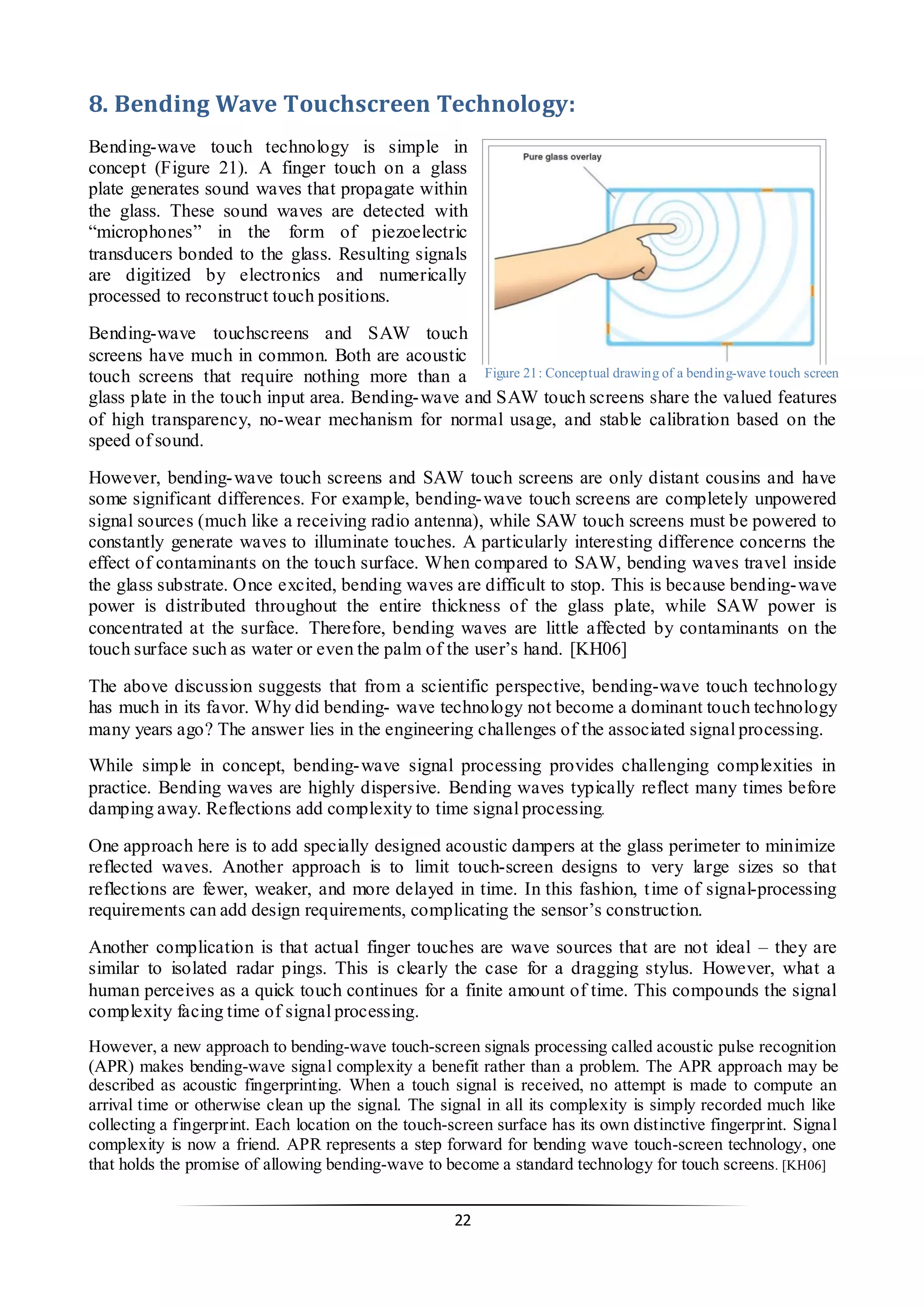 22 
8. Bending Wave Touchscreen Technology: 
Bending-wave touch technology is simple in concept (Figure 21). A finger touch on a glass plate generates sound waves that propagate within the glass. These sound waves are detected with “microphones” in the form of piezoelectric transducers bonded to the glass. Resulting signals are digitized by electronics and numerically processed to reconstruct touch positions. 
Bending-wave touchscreens and SAW touch screens have much in common. Both are acoustic touch screens that require nothing more than a glass plate in the touch input area. Bending-wave and SAW touch screens share the valued features of high transparency, no-wear mechanism for normal usage, and stable calibration based on the speed of sound. 
However, bending-wave touch screens and SAW touch screens are only distant cousins and have some significant differences. For example, bending-wave touch screens are completely unpowered signal sources (much like a receiving radio antenna), while SAW touch screens must be powered to constantly generate waves to illuminate touches. A particularly interesting difference concerns the effect of contaminants on the touch surface. When compared to SAW, bending waves travel inside the glass substrate. Once excited, bending waves are difficult to stop. This is because bending-wave power is distributed throughout the entire thickness of the glass plate, while SAW power is concentrated at the surface. Therefore, bending waves are little affected by contaminants on the touch surface such as water or even the palm of the user’s hand. [KH06] 
The above discussion suggests that from a scientific perspective, bending-wave touch technology has much in its favor. Why did bending- wave technology not become a dominant touch technology many years ago? The answer lies in the engineering challenges of the associated signal processing. 
While simple in concept, bending-wave signal processing provides challenging complexities in practice. Bending waves are highly dispersive. Bending waves typically reflect many times before damping away. Reflections add complexity to time signal processing. 
One approach here is to add specially designed acoustic dampers at the glass perimeter to minimize reflected waves. Another approach is to limit touch-screen designs to very large sizes so that reflections are fewer, weaker, and more delayed in time. In this fashion, time of signal-processing requirements can add design requirements, complicating the sensor’s construction. 
Another complication is that actual finger touches are wave sources that are not ideal – they are similar to isolated radar pings. This is clearly the case for a dragging stylus. However, what a human perceives as a quick touch continues for a finite amount of time. This compounds the signal complexity facing time of signal processing. 
However, a new approach to bending-wave touch-screen signals processing called acoustic pulse recognition (APR) makes bending-wave signal complexity a benefit rather than a problem. The APR approach may be described as acoustic fingerprinting. When a touch signal is received, no attempt is made to compute an arrival time or otherwise clean up the signal. The signal in all its complexity is simply recorded much like collecting a fingerprint. Each location on the touch-screen surface has its own distinctive fingerprint. Signal complexity is now a friend. APR represents a step forward for bending wave touch-screen technology, one that holds the promise of allowing bending-wave to become a standard technology for touch screens. [KH06] 
Figure 21: Conceptual drawing of a bending-wave touch screen  