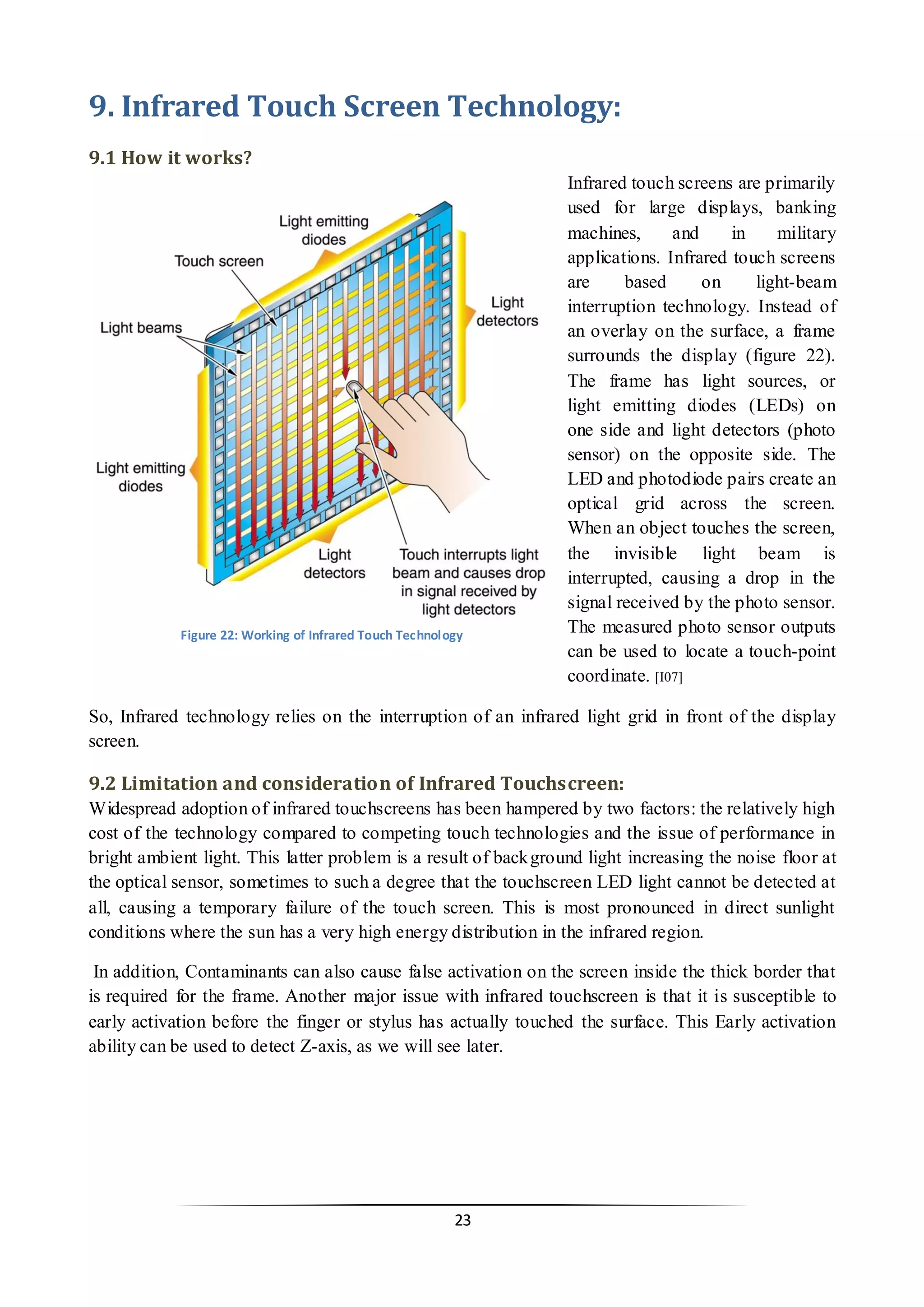 23 
9. Infrared Touch Screen Technology: 
9.1 How it works? 
Infrared touch screens are primarily used for large displays, banking machines, and in military applications. Infrared touch screens are based on light-beam interruption technology. Instead of an overlay on the surface, a frame surrounds the display (figure 22). The frame has light sources, or light emitting diodes (LEDs) on one side and light detectors (photo sensor) on the opposite side. The LED and photodiode pairs create an optical grid across the screen. When an object touches the screen, the invisible light beam is interrupted, causing a drop in the signal received by the photo sensor. The measured photo sensor outputs can be used to locate a touch-point coordinate. [I07] 
So, Infrared technology relies on the interruption of an infrared light grid in front of the display screen. 
9.2 Limitation and consideration of Infrared Touchscreen: 
Widespread adoption of infrared touchscreens has been hampered by two factors: the relatively high cost of the technology compared to competing touch technologies and the issue of performance in bright ambient light. This latter problem is a result of background light increasing the noise floor at the optical sensor, sometimes to such a degree that the touchscreen LED light cannot be detected at all, causing a temporary failure of the touch screen. This is most pronounced in direct sunlight conditions where the sun has a very high energy distribution in the infrared region. 
In addition, Contaminants can also cause false activation on the screen inside the thick border that is required for the frame. Another major issue with infrared touchscreen is that it is susceptible to early activation before the finger or stylus has actually touched the surface. This Early activation ability can be used to detect Z-axis, as we will see later. 
Figure 22: Working of Infrared Touch Technology  