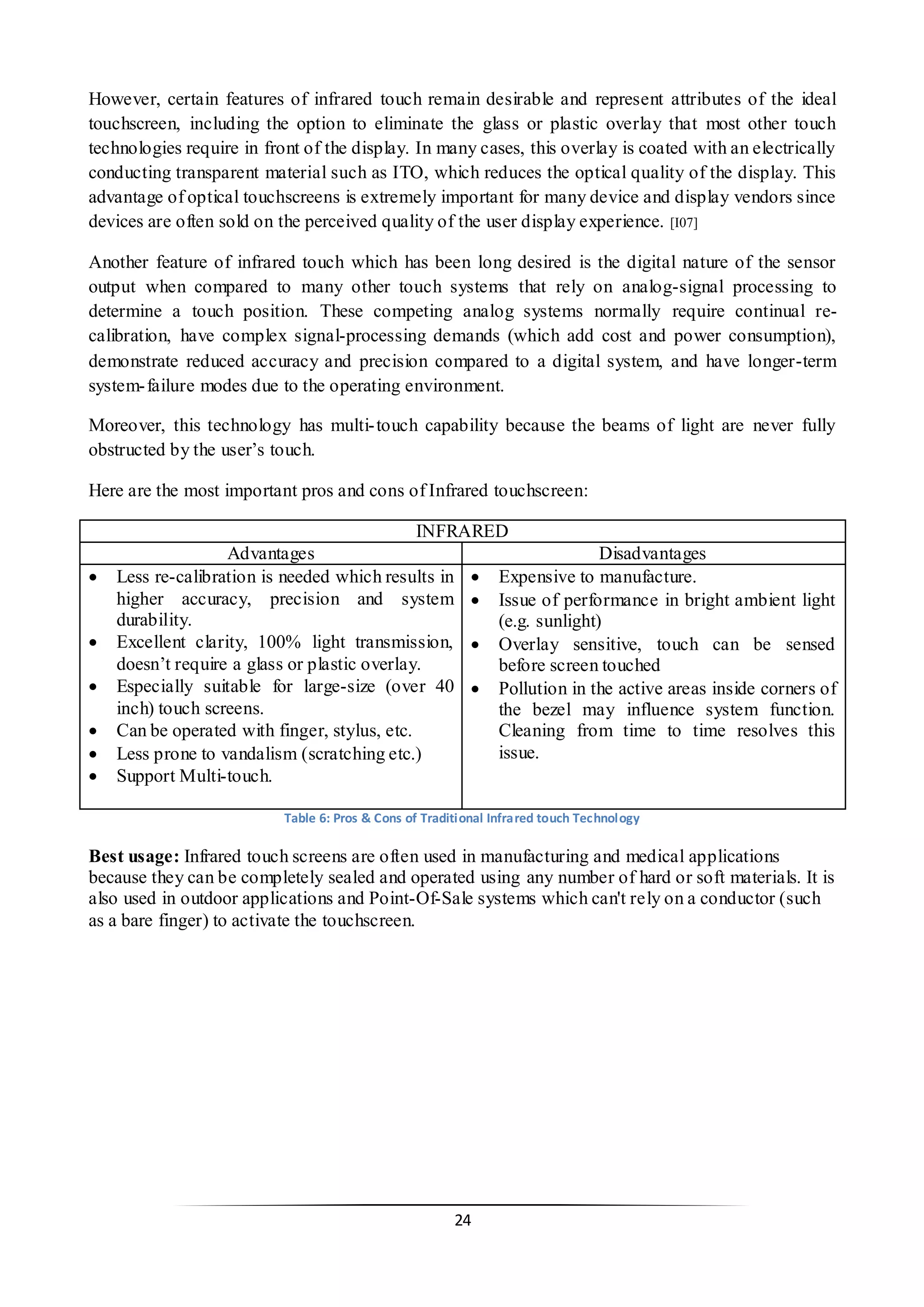24 
However, certain features of infrared touch remain desirable and represent attributes of the ideal touchscreen, including the option to eliminate the glass or plastic overlay that most other touch technologies require in front of the display. In many cases, this overlay is coated with an electrically conducting transparent material such as ITO, which reduces the optical quality of the display. This advantage of optical touchscreens is extremely important for many device and display vendors since devices are often sold on the perceived quality of the user display experience. [I07] 
Another feature of infrared touch which has been long desired is the digital nature of the sensor output when compared to many other touch systems that rely on analog-signal processing to determine a touch position. These competing analog systems normally require continual re- calibration, have complex signal-processing demands (which add cost and power consumption), demonstrate reduced accuracy and precision compared to a digital system, and have longer-term system-failure modes due to the operating environment. 
Moreover, this technology has multi-touch capability because the beams of light are never fully obstructed by the user’s touch. 
Here are the most important pros and cons of Infrared touchscreen: 
INFRARED 
Advantages 
Disadvantages 
 Less re-calibration is needed which results in higher accuracy, precision and system durability. 
 Excellent clarity, 100% light transmission, doesn’t require a glass or plastic overlay. 
 Especially suitable for large-size (over 40 inch) touch screens. 
 Can be operated with finger, stylus, etc. 
 Less prone to vandalism (scratching etc.) 
 Support Multi-touch. 
 Expensive to manufacture. 
 Issue of performance in bright ambient light (e.g. sunlight) 
 Overlay sensitive, touch can be sensed before screen touched 
 Pollution in the active areas inside corners of the bezel may influence system function. Cleaning from time to time resolves this issue. 
Table 6: Pros & Cons of Traditional Infrared touch Technology 
Best usage: Infrared touch screens are often used in manufacturing and medical applications because they can be completely sealed and operated using any number of hard or soft materials. It is also used in outdoor applications and Point-Of-Sale systems which can't rely on a conductor (such as a bare finger) to activate the touchscreen. 
 