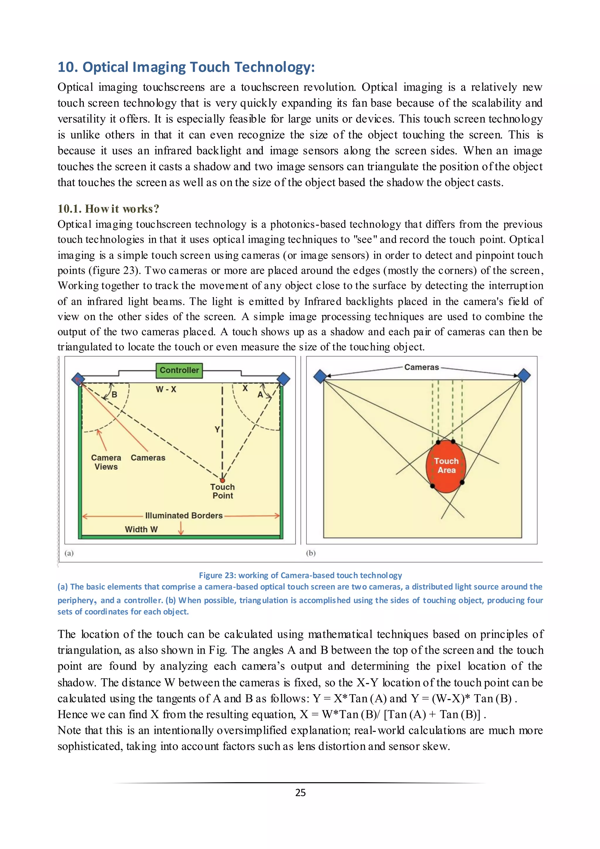 25 
10. Optical Imaging Touch Technology: 
Optical imaging touchscreens are a touchscreen revolution. Optical imaging is a relatively new touch screen technology that is very quickly expanding its fan base because of the scalability and versatility it offers. It is especially feasible for large units or devices. This touch screen technology is unlike others in that it can even recognize the size of the object touching the screen. This is because it uses an infrared backlight and image sensors along the screen sides. When an image touches the screen it casts a shadow and two image sensors can triangulate the position of the object that touches the screen as well as on the size of the object based the shadow the object casts. 
10.1. How it works? 
Optical imaging touchscreen technology is a photonics-based technology that differs from the previous touch technologies in that it uses optical imaging techniques to "see" and record the touch point. Optical imaging is a simple touch screen using cameras (or image sensors) in order to detect and pinpoint touch points (figure 23). Two cameras or more are placed around the edges (mostly the corners) of the screen, Working together to track the movement of any object close to the surface by detecting the interruption of an infrared light beams. The light is emitted by Infrared backlights placed in the camera's field of view on the other sides of the screen. A simple image processing techniques are used to combine the output of the two cameras placed. A touch shows up as a shadow and each pair of cameras can then be triangulated to locate the touch or even measure the size of the touching object. 
Figure 23: working of Camera-based touch technology 
(a) The basic elements that comprise a camera-based optical touch screen are two cameras, a distributed light source around the periphery, and a controller. (b) When possible, triangulation is accomplished using the sides of touching object, producing four sets of coordinates for each object. 
The location of the touch can be calculated using mathematical techniques based on principles of triangulation, as also shown in Fig. The angles A and B between the top of the screen and the touch point are found by analyzing each camera’s output and determining the pixel location of the shadow. The distance W between the cameras is fixed, so the X-Y location of the touch point can be calculated using the tangents of A and B as follows: Y = X*Tan (A) and Y = (W-X)* Tan (B) . 
Hence we can find X from the resulting equation, X = W*Tan (B)/ [Tan (A) + Tan (B)] . 
Note that this is an intentionally oversimplified explanation; real-world calculations are much more sophisticated, taking into account factors such as lens distortion and sensor skew.  