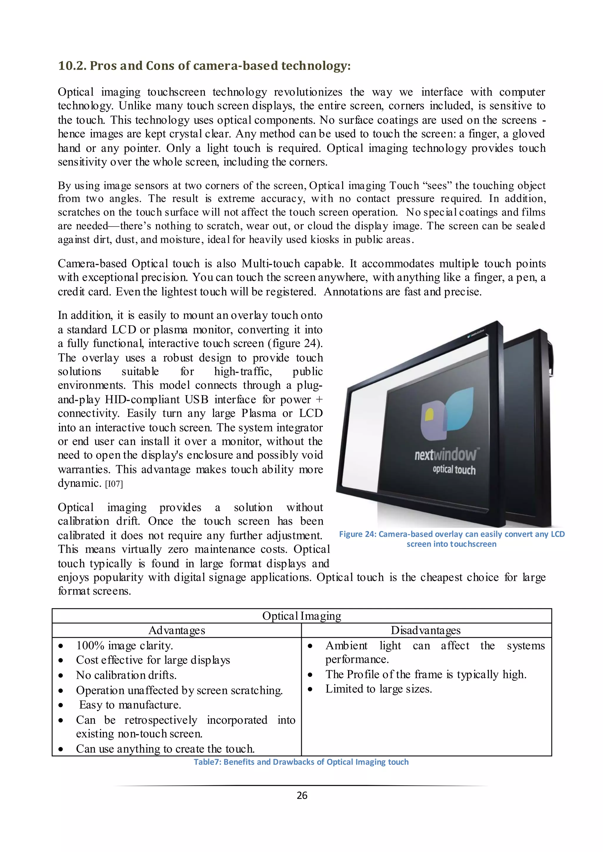 26 
10.2. Pros and Cons of camera-based technology: 
Optical imaging touchscreen technology revolutionizes the way we interface with computer technology. Unlike many touch screen displays, the entire screen, corners included, is sensitive to the touch. This technology uses optical components. No surface coatings are used on the screens - hence images are kept crystal clear. Any method can be used to touch the screen: a finger, a gloved hand or any pointer. Only a light touch is required. Optical imaging technology provides touch sensitivity over the whole screen, including the corners. 
By using image sensors at two corners of the screen, Optical imaging Touch “sees” the touching object from two angles. The result is extreme accuracy, with no contact pressure required. In addition, scratches on the touch surface will not affect the touch screen operation. No special coatings and films are needed—there’s nothing to scratch, wear out, or cloud the display image. The screen can be sealed against dirt, dust, and moisture, ideal for heavily used kiosks in public areas. 
Camera-based Optical touch is also Multi-touch capable. It accommodates multiple touch points with exceptional precision. You can touch the screen anywhere, with anything like a finger, a pen, a credit card. Even the lightest touch will be registered. Annotations are fast and precise. 
In addition, it is easily to mount an overlay touch onto a standard LCD or plasma monitor, converting it into a fully functional, interactive touch screen (figure 24). The overlay uses a robust design to provide touch solutions suitable for high-traffic, public environments. This model connects through a plug- and-play HID-compliant USB interface for power + connectivity. Easily turn any large Plasma or LCD into an interactive touch screen. The system integrator or end user can install it over a monitor, without the need to open the display's enclosure and possibly void warranties. This advantage makes touch ability more dynamic. [I07] 
Optical imaging provides a solution without calibration drift. Once the touch screen has been calibrated it does not require any further adjustment. This means virtually zero maintenance costs. Optical touch typically is found in large format displays and enjoys popularity with digital signage applications. Optical touch is the cheapest choice for large format screens. 
Optical Imaging 
Advantages 
Disadvantages 
 100% image clarity. 
 Cost effective for large displays 
 No calibration drifts. 
 Operation unaffected by screen scratching. 
 Easy to manufacture. 
 Can be retrospectively incorporated into existing non-touch screen. 
 Can use anything to create the touch. 
 Ambient light can affect the systems performance. 
 The Profile of the frame is typically high. 
 Limited to large sizes. 
Table7: Benefits and Drawbacks of Optical Imaging touch 
Figure 24: Camera-based overlay can easily convert any LCD screen into touchscreen  