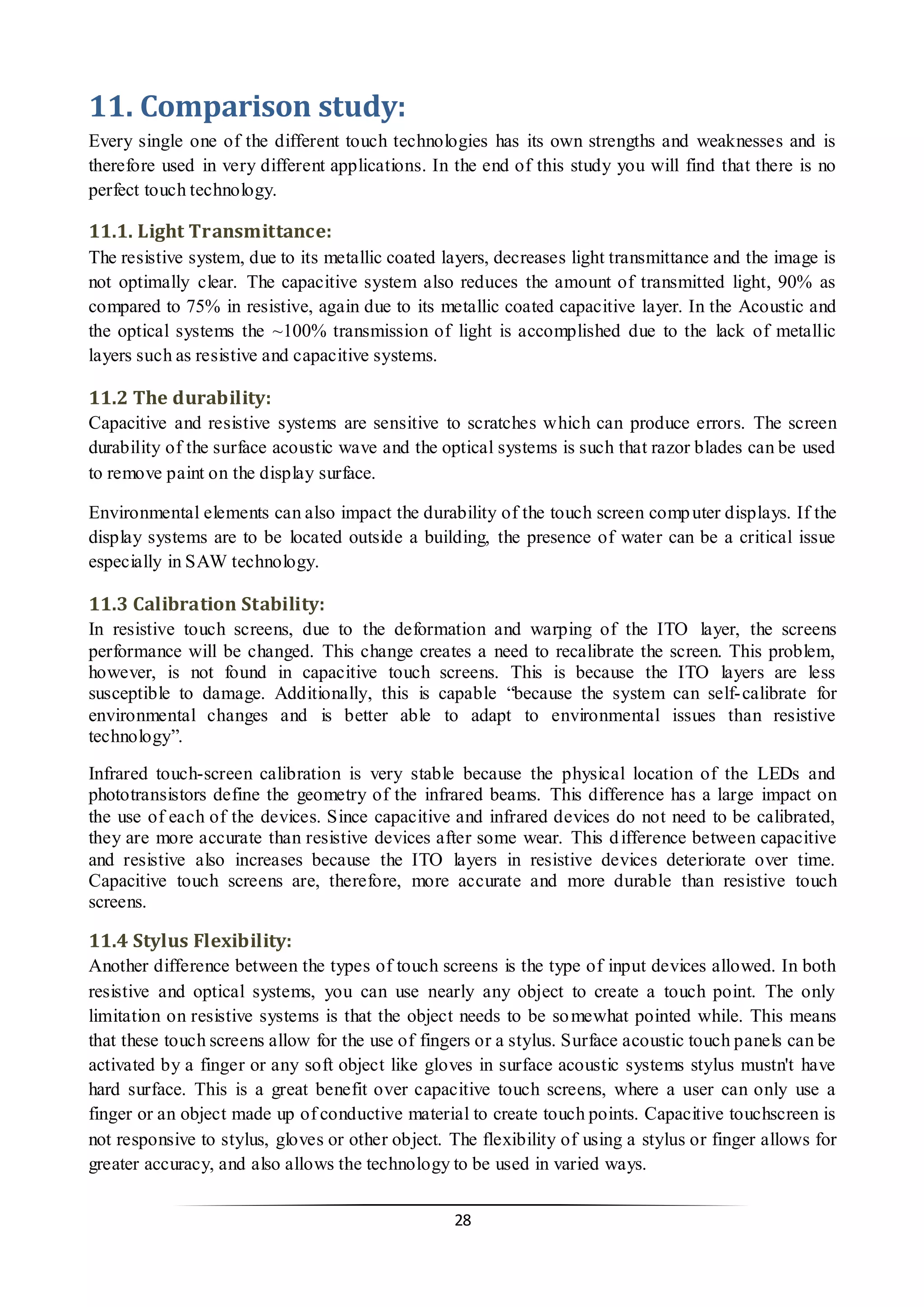 28 
11. Comparison study: 
Every single one of the different touch technologies has its own strengths and weaknesses and is therefore used in very different applications. In the end of this study you will find that there is no perfect touch technology. 
11.1. Light Transmittance: 
The resistive system, due to its metallic coated layers, decreases light transmittance and the image is not optimally clear. The capacitive system also reduces the amount of transmitted light, 90% as compared to 75% in resistive, again due to its metallic coated capacitive layer. In the Acoustic and the optical systems the ~100% transmission of light is accomplished due to the lack of metallic layers such as resistive and capacitive systems. 
11.2 The durability: 
Capacitive and resistive systems are sensitive to scratches which can produce errors. The screen durability of the surface acoustic wave and the optical systems is such that razor blades can be used to remove paint on the display surface. 
Environmental elements can also impact the durability of the touch screen computer displays. If the display systems are to be located outside a building, the presence of water can be a critical issue especially in SAW technology. 
11.3 Calibration Stability: 
In resistive touch screens, due to the deformation and warping of the ITO layer, the screens performance will be changed. This change creates a need to recalibrate the screen. This problem, however, is not found in capacitive touch screens. This is because the ITO layers are less susceptible to damage. Additionally, this is capable “because the system can self-calibrate for environmental changes and is better able to adapt to environmental issues than resistive technology”. 
Infrared touch-screen calibration is very stable because the physical location of the LEDs and phototransistors define the geometry of the infrared beams. This difference has a large impact on the use of each of the devices. Since capacitive and infrared devices do not need to be calibrated, they are more accurate than resistive devices after some wear. This difference between capacitive and resistive also increases because the ITO layers in resistive devices deteriorate over time. Capacitive touch screens are, therefore, more accurate and more durable than resistive touch screens. 
11.4 Stylus Flexibility: 
Another difference between the types of touch screens is the type of input devices allowed. In both resistive and optical systems, you can use nearly any object to create a touch point. The only limitation on resistive systems is that the object needs to be somewhat pointed while. This means that these touch screens allow for the use of fingers or a stylus. Surface acoustic touch panels can be activated by a finger or any soft object like gloves in surface acoustic systems stylus mustn't have hard surface. This is a great benefit over capacitive touch screens, where a user can only use a finger or an object made up of conductive material to create touch points. Capacitive touchscreen is not responsive to stylus, gloves or other object. The flexibility of using a stylus or finger allows for greater accuracy, and also allows the technology to be used in varied ways.  