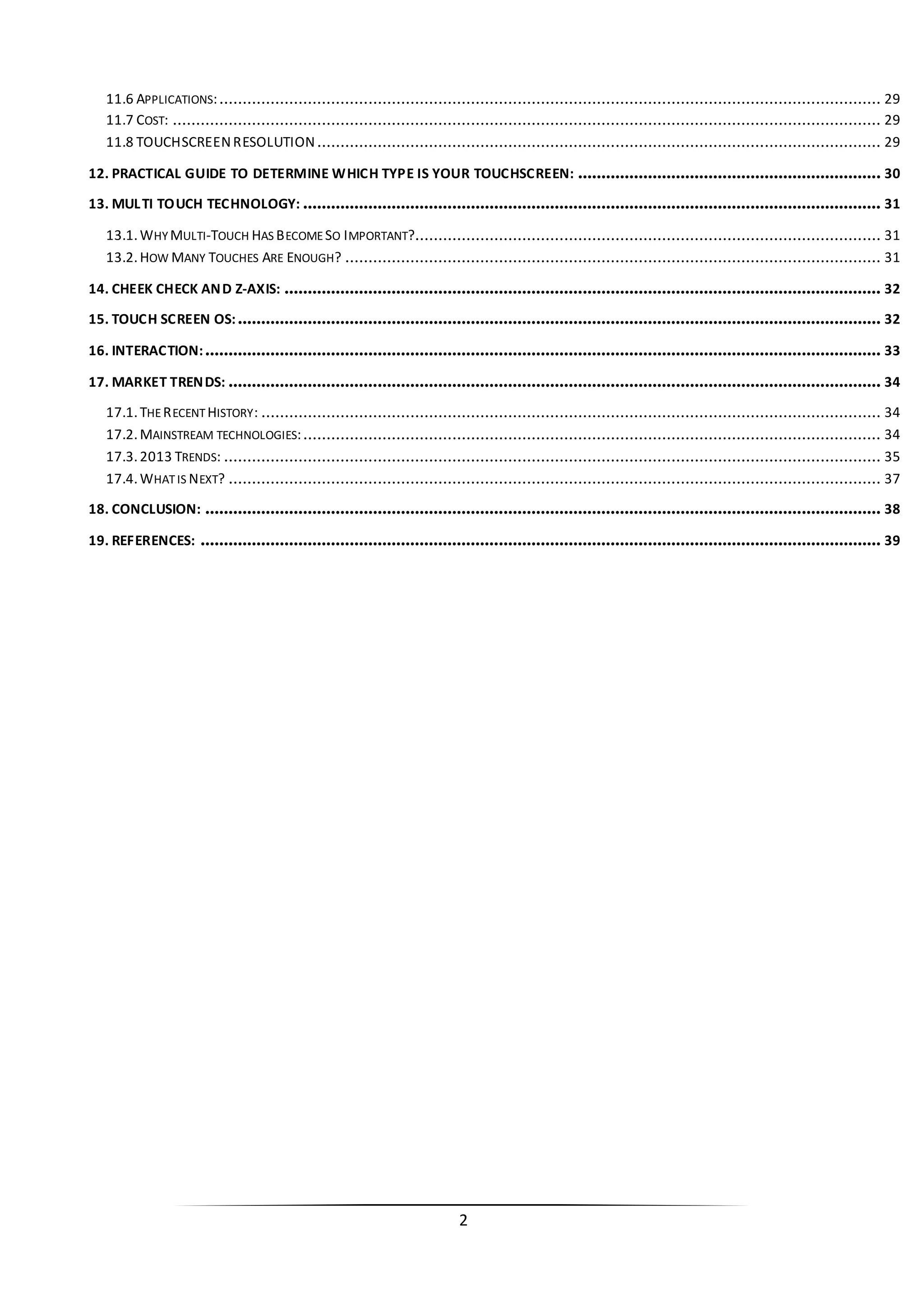2 
11.6 APPLICATIONS: .............................................................................................................................................. 29 
11.7 COST: ........................................................................................................................................................ 29 
11.8 TOUCHSCREEN RESOLUTION ......................................................................................................................... 29 
12. PRACTICAL GUIDE TO DETERMINE WHICH TYPE IS YOUR TOUCHSCREEN: ................................................................. 30 
13. MULTI TOUCH TECHNOLOGY: ............................................................................................................................ 31 
13.1. WHY MULTI-TOUCH HAS BECOME SO IMPORTANT?.................................................................................................... 31 
13.2. HOW MANY TOUCHES ARE ENOUGH? ................................................................................................................... 31 
14. CHEEK CHECK AND Z-AXIS: ................................................................................................................................ 32 
15. TOUCH SCREEN OS:.......................................................................................................................................... 32 
16. INTERACTION:................................................................................................................................................. 33 
17. MARKET TRENDS: ............................................................................................................................................ 34 
17.1. THE RECENT HISTORY: ..................................................................................................................................... 34 
17.2. MAINSTREAM TECHNOLOGIES: ............................................................................................................................ 34 
17.3. 2013 TRENDS: ............................................................................................................................................. 35 
17.4. WHAT IS NEXT? ............................................................................................................................................ 37 
18. CONCLUSION: ................................................................................................................................................. 38 
19. REFERENCES: .................................................................................................................................................. 39 
 