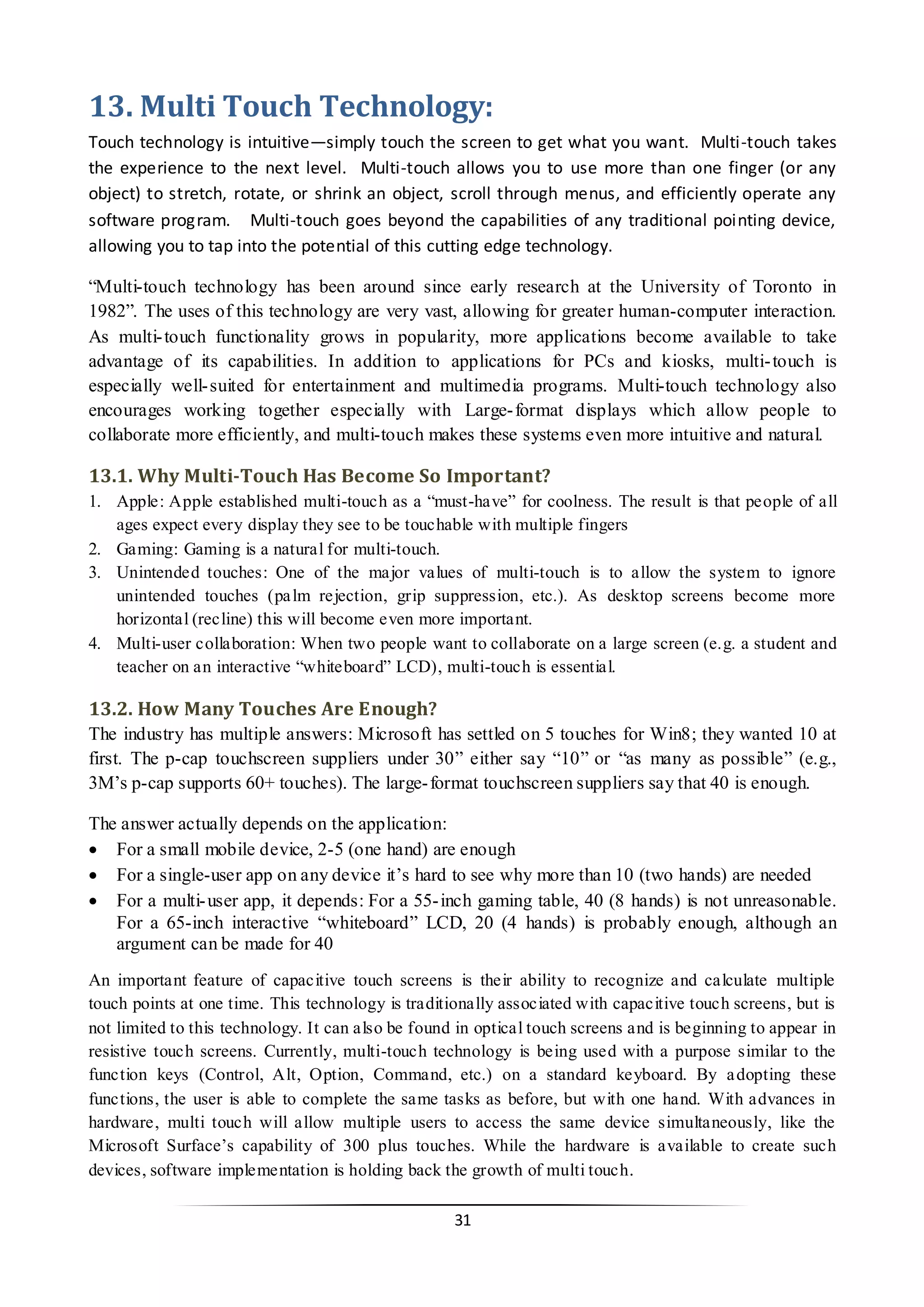 31 
13. Multi Touch Technology: 
Touch technology is intuitive—simply touch the screen to get what you want. Multi-touch takes the experience to the next level. Multi-touch allows you to use more than one finger (or any object) to stretch, rotate, or shrink an object, scroll through menus, and efficiently operate any software program. Multi-touch goes beyond the capabilities of any traditional pointing device, allowing you to tap into the potential of this cutting edge technology. 
“Multi-touch technology has been around since early research at the University of Toronto in 1982”. The uses of this technology are very vast, allowing for greater human-computer interaction. As multi-touch functionality grows in popularity, more applications become available to take advantage of its capabilities. In addition to applications for PCs and kiosks, multi-touch is especially well-suited for entertainment and multimedia programs. Multi-touch technology also encourages working together especially with Large-format displays which allow people to collaborate more efficiently, and multi-touch makes these systems even more intuitive and natural. 
13.1. Why Multi-Touch Has Become So Important? 
1. Apple: Apple established multi-touch as a “must-have” for coolness. The result is that people of all ages expect every display they see to be touchable with multiple fingers 
2. Gaming: Gaming is a natural for multi-touch. 
3. Unintended touches: One of the major values of multi-touch is to allow the system to ignore unintended touches (palm rejection, grip suppression, etc.). As desktop screens become more horizontal (recline) this will become even more important. 
4. Multi-user collaboration: When two people want to collaborate on a large screen (e.g. a student and teacher on an interactive “whiteboard” LCD), multi-touch is essential. 
13.2. How Many Touches Are Enough? 
The industry has multiple answers: Microsoft has settled on 5 touches for Win8; they wanted 10 at first. The p-cap touchscreen suppliers under 30” either say “10” or “as many as possible” (e.g., 3M’s p-cap supports 60+ touches). The large-format touchscreen suppliers say that 40 is enough. 
The answer actually depends on the application: 
 For a small mobile device, 2-5 (one hand) are enough 
 For a single-user app on any device it’s hard to see why more than 10 (two hands) are needed 
 For a multi-user app, it depends: For a 55-inch gaming table, 40 (8 hands) is not unreasonable. For a 65-inch interactive “whiteboard” LCD, 20 (4 hands) is probably enough, although an argument can be made for 40 
An important feature of capacitive touch screens is their ability to recognize and calculate multiple touch points at one time. This technology is traditionally associated with capacitive touch screens, but is not limited to this technology. It can also be found in optical touch screens and is beginning to appear in resistive touch screens. Currently, multi-touch technology is being used with a purpose similar to the function keys (Control, Alt, Option, Command, etc.) on a standard keyboard. By adopting these functions, the user is able to complete the same tasks as before, but with one hand. With advances in hardware, multi touch will allow multiple users to access the same device simultaneously, like the Microsoft Surface’s capability of 300 plus touches. While the hardware is available to create such devices, software implementation is holding back the growth of multi touch.  