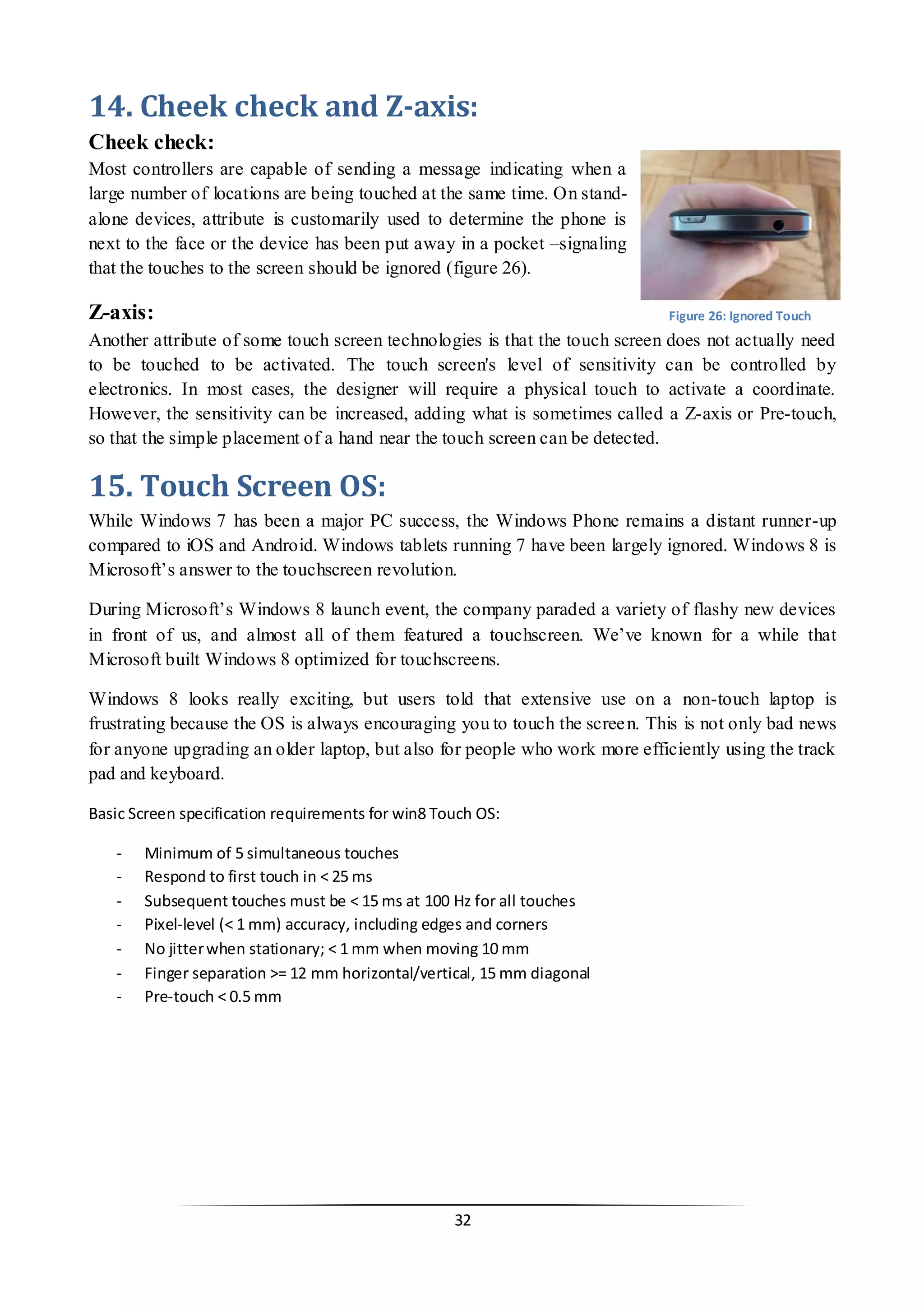 32 
14. Cheek check and Z-axis: 
Cheek check: 
Most controllers are capable of sending a message indicating when a large number of locations are being touched at the same time. On stand- alone devices, attribute is customarily used to determine the phone is next to the face or the device has been put away in a pocket –signaling that the touches to the screen should be ignored (figure 26). 
Z-axis: 
Another attribute of some touch screen technologies is that the touch screen does not actually need to be touched to be activated. The touch screen's level of sensitivity can be controlled by electronics. In most cases, the designer will require a physical touch to activate a coordinate. However, the sensitivity can be increased, adding what is sometimes called a Z-axis or Pre-touch, so that the simple placement of a hand near the touch screen can be detected. 
15. Touch Screen OS: 
While Windows 7 has been a major PC success, the Windows Phone remains a distant runner-up compared to iOS and Android. Windows tablets running 7 have been largely ignored. Windows 8 is Microsoft’s answer to the touchscreen revolution. 
During Microsoft’s Windows 8 launch event, the company paraded a variety of flashy new devices in front of us, and almost all of them featured a touchscreen. We’ve known for a while that Microsoft built Windows 8 optimized for touchscreens. 
Windows 8 looks really exciting, but users told that extensive use on a non-touch laptop is frustrating because the OS is always encouraging you to touch the screen. This is not only bad news for anyone upgrading an older laptop, but also for people who work more efficiently using the track pad and keyboard. 
Basic Screen specification requirements for win8 Touch OS: 
- Minimum of 5 simultaneous touches 
- Respond to first touch in < 25 ms 
- Subsequent touches must be < 15 ms at 100 Hz for all touches 
- Pixel-level (< 1 mm) accuracy, including edges and corners 
- No jitter when stationary; < 1 mm when moving 10 mm 
- Finger separation >= 12 mm horizontal/vertical, 15 mm diagonal 
- Pre-touch < 0.5 mm 
Figure 26: Ignored Touch  
