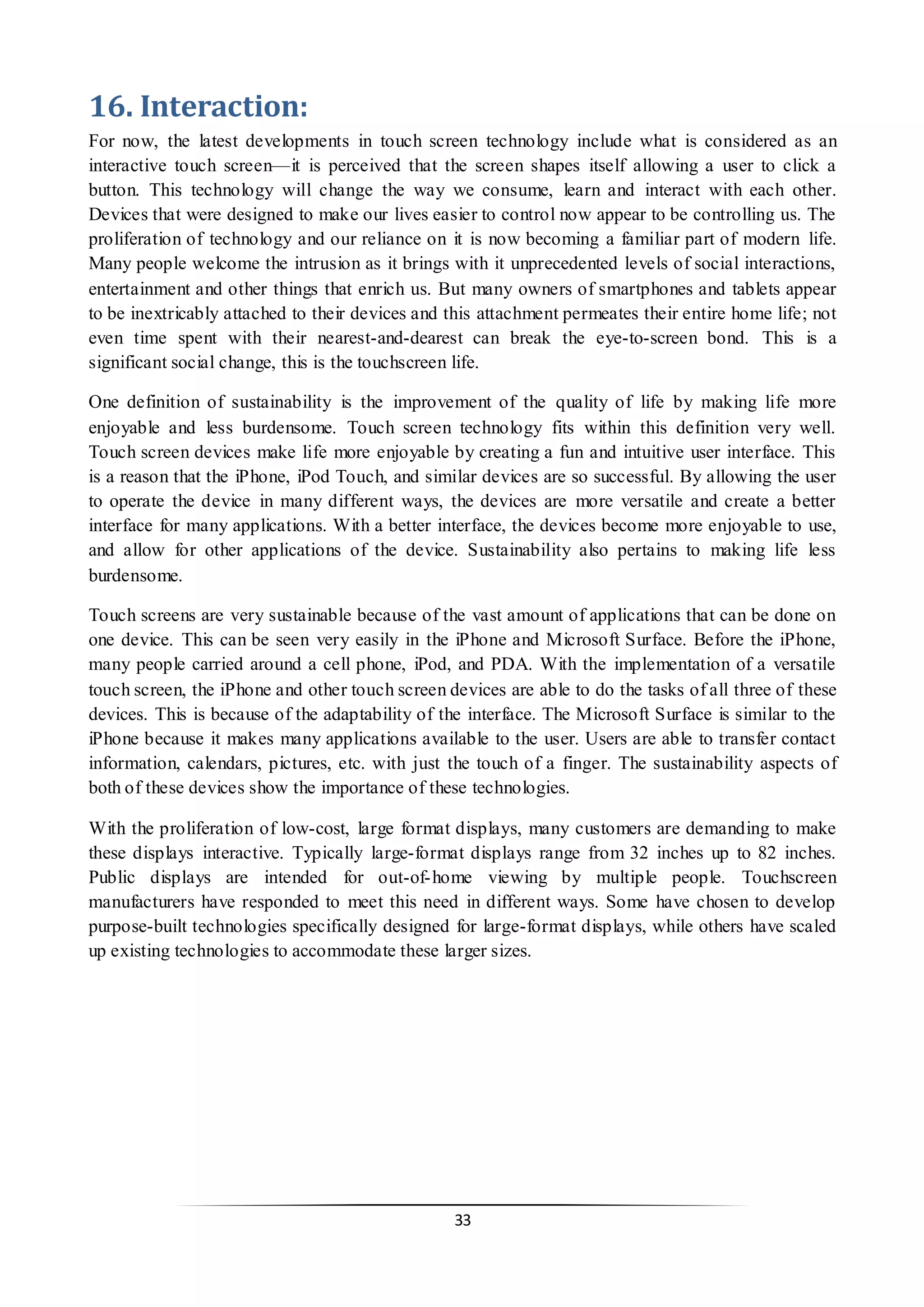 33 
16. Interaction: 
For now, the latest developments in touch screen technology include what is considered as an interactive touch screen—it is perceived that the screen shapes itself allowing a user to click a button. This technology will change the way we consume, learn and interact with each other. Devices that were designed to make our lives easier to control now appear to be controlling us. The proliferation of technology and our reliance on it is now becoming a familiar part of modern life. Many people welcome the intrusion as it brings with it unprecedented levels of social interactions, entertainment and other things that enrich us. But many owners of smartphones and tablets appear to be inextricably attached to their devices and this attachment permeates their entire home life; not even time spent with their nearest-and-dearest can break the eye-to-screen bond. This is a significant social change, this is the touchscreen life. 
One definition of sustainability is the improvement of the quality of life by making life more enjoyable and less burdensome. Touch screen technology fits within this definition very well. Touch screen devices make life more enjoyable by creating a fun and intuitive user interface. This is a reason that the iPhone, iPod Touch, and similar devices are so successful. By allowing the user to operate the device in many different ways, the devices are more versatile and create a better interface for many applications. With a better interface, the devices become more enjoyable to use, and allow for other applications of the device. Sustainability also pertains to making life less burdensome. 
Touch screens are very sustainable because of the vast amount of applications that can be done on one device. This can be seen very easily in the iPhone and Microsoft Surface. Before the iPhone, many people carried around a cell phone, iPod, and PDA. With the implementation of a versatile touch screen, the iPhone and other touch screen devices are able to do the tasks of all three of these devices. This is because of the adaptability of the interface. The Microsoft Surface is similar to the iPhone because it makes many applications available to the user. Users are able to transfer contact information, calendars, pictures, etc. with just the touch of a finger. The sustainability aspects of both of these devices show the importance of these technologies. 
With the proliferation of low-cost, large format displays, many customers are demanding to make these displays interactive. Typically large-format displays range from 32 inches up to 82 inches. Public displays are intended for out-of-home viewing by multiple people. Touchscreen manufacturers have responded to meet this need in different ways. Some have chosen to develop purpose-built technologies specifically designed for large-format displays, while others have scaled up existing technologies to accommodate these larger sizes. 
 