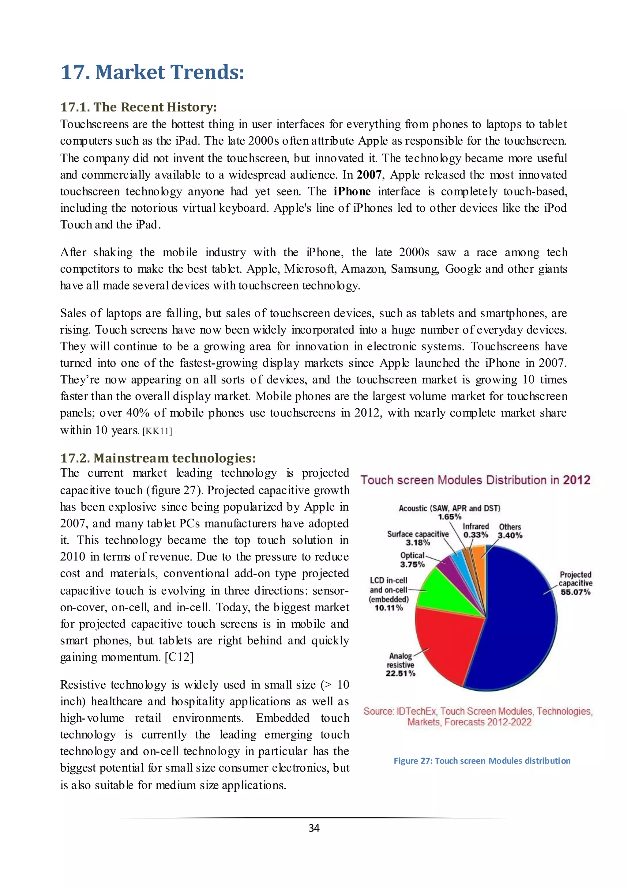 34 
17. Market Trends: 
17.1. The Recent History: 
Touchscreens are the hottest thing in user interfaces for everything from phones to laptops to tablet computers such as the iPad. The late 2000s often attribute Apple as responsible for the touchscreen. The company did not invent the touchscreen, but innovated it. The technology became more useful and commercially available to a widespread audience. In 2007, Apple released the most innovated touchscreen technology anyone had yet seen. The iPhone interface is completely touch-based, including the notorious virtual keyboard. Apple's line of iPhones led to other devices like the iPod Touch and the iPad. 
After shaking the mobile industry with the iPhone, the late 2000s saw a race among tech competitors to make the best tablet. Apple, Microsoft, Amazon, Samsung, Google and other giants have all made several devices with touchscreen technology. 
Sales of laptops are falling, but sales of touchscreen devices, such as tablets and smartphones, are rising. Touch screens have now been widely incorporated into a huge number of everyday devices. They will continue to be a growing area for innovation in electronic systems. Touchscreens have turned into one of the fastest-growing display markets since Apple launched the iPhone in 2007. They’re now appearing on all sorts of devices, and the touchscreen market is growing 10 times faster than the overall display market. Mobile phones are the largest volume market for touchscreen panels; over 40% of mobile phones use touchscreens in 2012, with nearly complete market share within 10 years. [KK11] 
17.2. Mainstream technologies: 
The current market leading technology is projected capacitive touch (figure 27). Projected capacitive growth has been explosive since being popularized by Apple in 2007, and many tablet PCs manufacturers have adopted it. This technology became the top touch solution in 2010 in terms of revenue. Due to the pressure to reduce cost and materials, conventional add-on type projected capacitive touch is evolving in three directions: sensor- on-cover, on-cell, and in-cell. Today, the biggest market for projected capacitive touch screens is in mobile and smart phones, but tablets are right behind and quickly gaining momentum. [C12] 
Resistive technology is widely used in small size (> 10 inch) healthcare and hospitality applications as well as high-volume retail environments. Embedded touch technology is currently the leading emerging touch technology and on-cell technology in particular has the biggest potential for small size consumer electronics, but is also suitable for medium size applications. 
Figure 27: Touch screen Modules distribution  