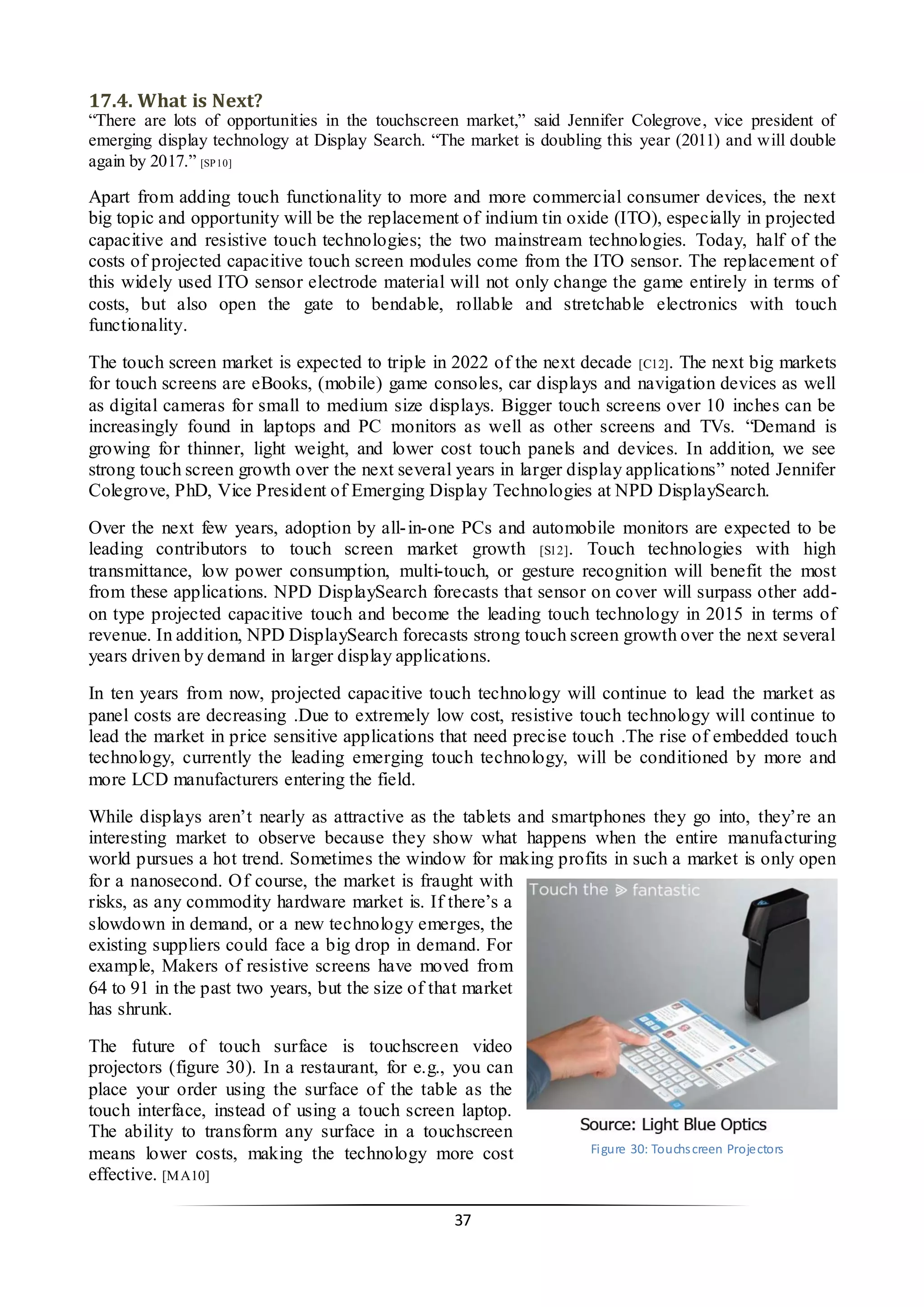 37 
17.4. What is Next? 
“There are lots of opportunities in the touchscreen market,” said Jennifer Colegrove, vice president of emerging display technology at Display Search. “The market is doubling this year (2011) and will double again by 2017.” [SP10] 
Apart from adding touch functionality to more and more commercial consumer devices, the next big topic and opportunity will be the replacement of indium tin oxide (ITO), especially in projected capacitive and resistive touch technologies; the two mainstream technologies. Today, half of the costs of projected capacitive touch screen modules come from the ITO sensor. The replacement of this widely used ITO sensor electrode material will not only change the game entirely in terms of costs, but also open the gate to bendable, rollable and stretchable electronics with touch functionality. 
The touch screen market is expected to triple in 2022 of the next decade [C12]. The next big markets for touch screens are eBooks, (mobile) game consoles, car displays and navigation devices as well as digital cameras for small to medium size displays. Bigger touch screens over 10 inches can be increasingly found in laptops and PC monitors as well as other screens and TVs. “Demand is growing for thinner, light weight, and lower cost touch panels and devices. In addition, we see strong touch screen growth over the next several years in larger display applications” noted Jennifer Colegrove, PhD, Vice President of Emerging Display Technologies at NPD DisplaySearch. 
Over the next few years, adoption by all-in-one PCs and automobile monitors are expected to be leading contributors to touch screen market growth [S12]. Touch technologies with high transmittance, low power consumption, multi-touch, or gesture recognition will benefit the most from these applications. NPD DisplaySearch forecasts that sensor on cover will surpass other add- on type projected capacitive touch and become the leading touch technology in 2015 in terms of revenue. In addition, NPD DisplaySearch forecasts strong touch screen growth over the next several years driven by demand in larger display applications. 
In ten years from now, projected capacitive touch technology will continue to lead the market as panel costs are decreasing .Due to extremely low cost, resistive touch technology will continue to lead the market in price sensitive applications that need precise touch .The rise of embedded touch technology, currently the leading emerging touch technology, will be conditioned by more and more LCD manufacturers entering the field. 
While displays aren’t nearly as attractive as the tablets and smartphones they go into, they’re an interesting market to observe because they show what happens when the entire manufacturing world pursues a hot trend. Sometimes the window for making profits in such a market is only open for a nanosecond. Of course, the market is fraught with risks, as any commodity hardware market is. If there’s a slowdown in demand, or a new technology emerges, the existing suppliers could face a big drop in demand. For example, Makers of resistive screens have moved from 64 to 91 in the past two years, but the size of that market has shrunk. 
The future of touch surface is touchscreen video projectors (figure 30). In a restaurant, for e.g., you can place your order using the surface of the table as the touch interface, instead of using a touch screen laptop. The ability to transform any surface in a touchscreen means lower costs, making the technology more cost effective. [MA10] 
Figure 30: Touchscreen Projectors  