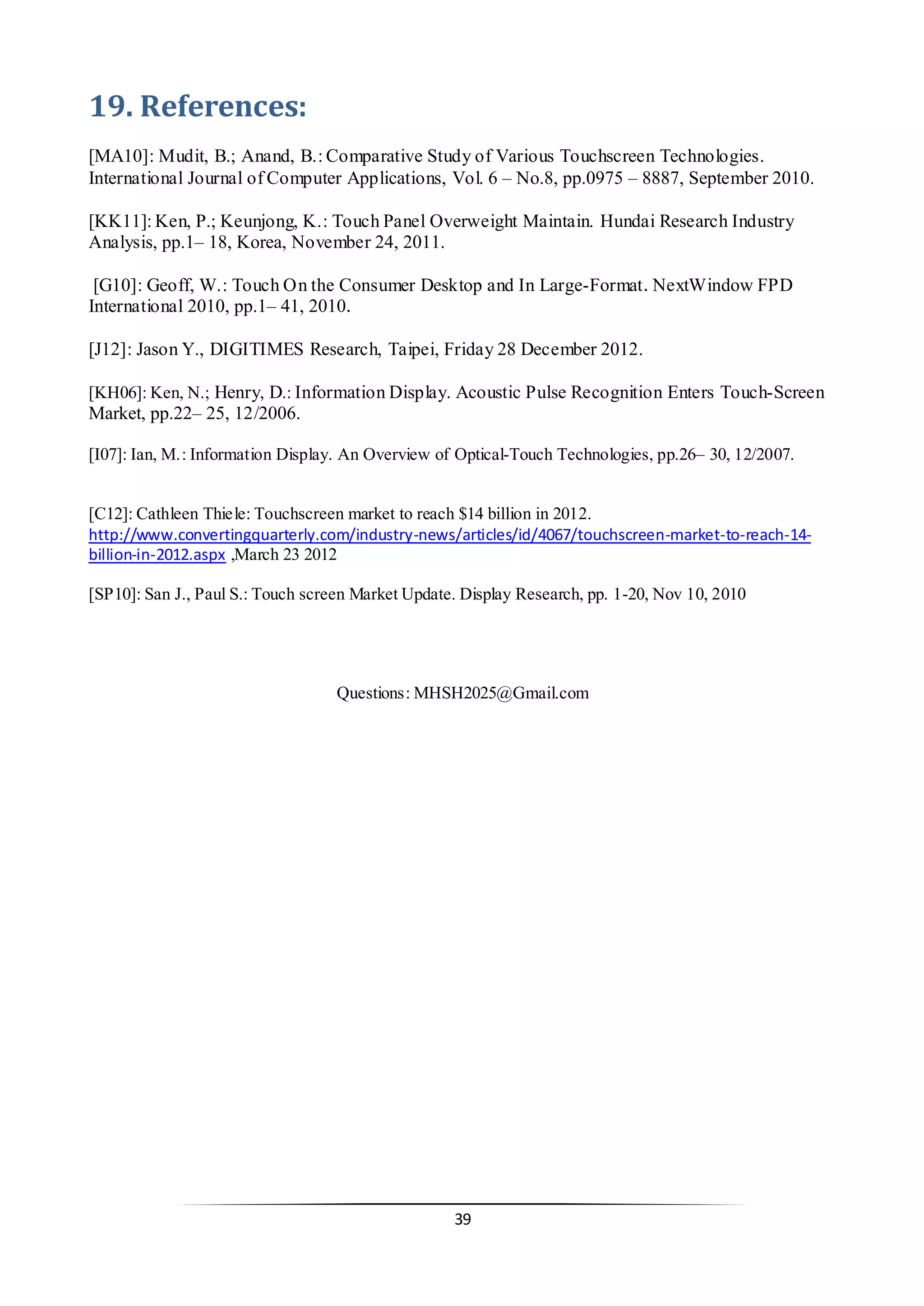 39 
19. References: 
[MA10]: Mudit, B.; Anand, B.: Comparative Study of Various Touchscreen Technologies. International Journal of Computer Applications, Vol. 6 – No.8, pp.0975 – 8887, September 2010. 
[KK11]: Ken, P.; Keunjong, K.: Touch Panel Overweight Maintain. Hundai Research Industry Analysis, pp.1– 18, Korea, November 24, 2011. 
[G10]: Geoff, W.: Touch On the Consumer Desktop and In Large-Format. NextWindow FPD International 2010, pp.1– 41, 2010. 
[J12]: Jason Y., DIGITIMES Research, Taipei, Friday 28 December 2012. 
[KH06]: Ken, N.; Henry, D.: Information Display. Acoustic Pulse Recognition Enters Touch-Screen Market, pp.22– 25, 12/2006. 
[I07]: Ian, M.: Information Display. An Overview of Optical-Touch Technologies, pp.26– 30, 12/2007. 
[C12]: Cathleen Thiele: Touchscreen market to reach $14 billion in 2012. http://www.convertingquarterly.com/industry-news/articles/id/4067/touchscreen-market-to-reach-14- billion-in-2012.aspx ,March 23 2012 
[SP10]: San J., Paul S.: Touch screen Market Update. Display Research, pp. 1-20, Nov 10, 2010 
Questions: MHSH2025@Gmail.com 