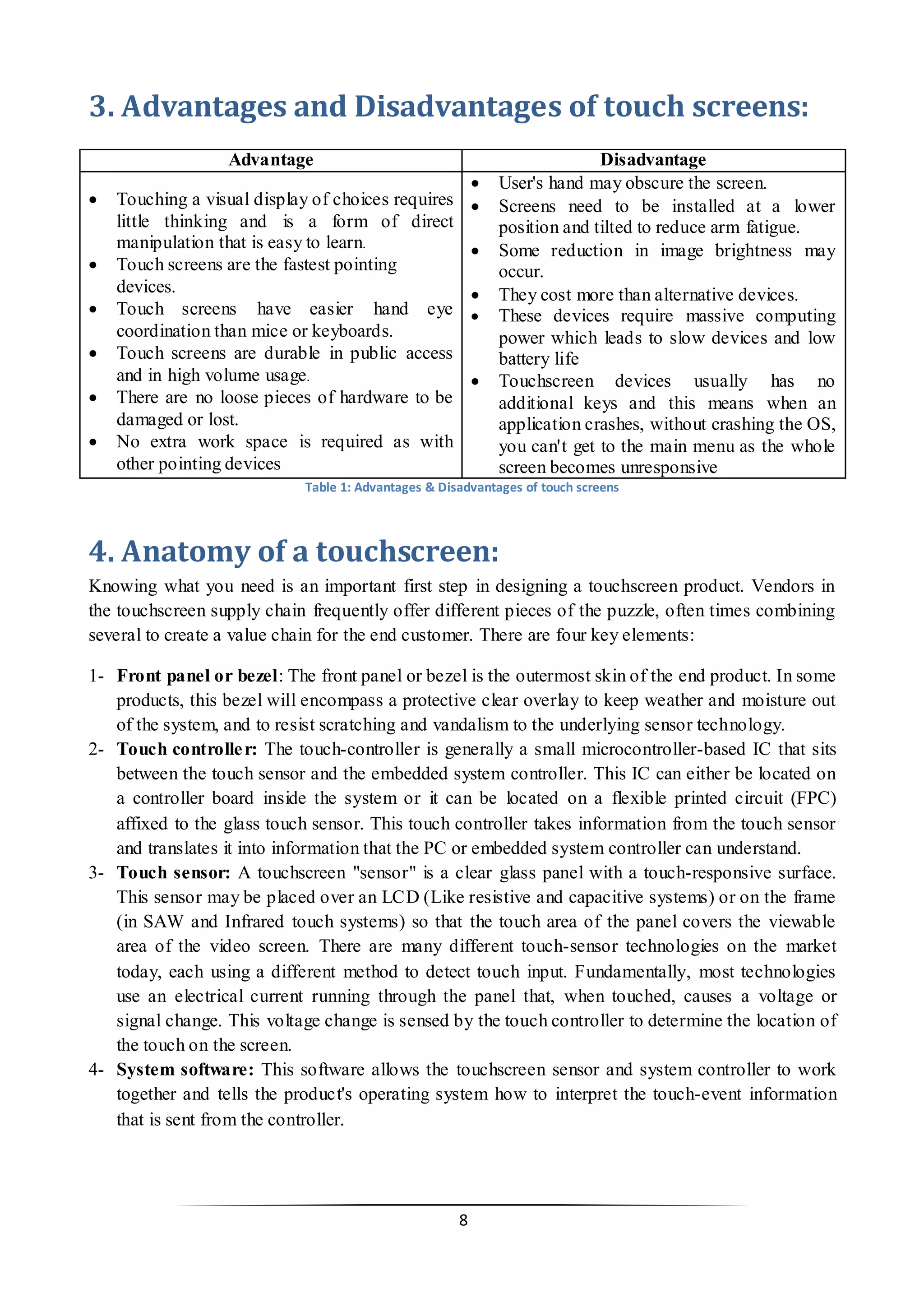 8 
3. Advantages and Disadvantages of touch screens: 
Advantage 
Disadvantage 
 Touching a visual display of choices requires little thinking and is a form of direct manipulation that is easy to learn. 
 Touch screens are the fastest pointing devices. 
 Touch screens have easier hand eye coordination than mice or keyboards. 
 Touch screens are durable in public access and in high volume usage. 
 There are no loose pieces of hardware to be damaged or lost. 
 No extra work space is required as with other pointing devices 
 User's hand may obscure the screen. 
 Screens need to be installed at a lower position and tilted to reduce arm fatigue. 
 Some reduction in image brightness may occur. 
 They cost more than alternative devices. 
 These devices require massive computing power which leads to slow devices and low battery life 
 Touchscreen devices usually has no additional keys and this means when an application crashes, without crashing the OS, you can't get to the main menu as the whole screen becomes unresponsive 
Table 1: Advantages & Disadvantages of touch screens 
4. Anatomy of a touchscreen: 
Knowing what you need is an important first step in designing a touchscreen product. Vendors in the touchscreen supply chain frequently offer different pieces of the puzzle, often times combining several to create a value chain for the end customer. There are four key elements: 
1- Front panel or bezel: The front panel or bezel is the outermost skin of the end product. In some products, this bezel will encompass a protective clear overlay to keep weather and moisture out of the system, and to resist scratching and vandalism to the underlying sensor technology. 
2- Touch controller: The touch-controller is generally a small microcontroller-based IC that sits between the touch sensor and the embedded system controller. This IC can either be located on a controller board inside the system or it can be located on a flexible printed circuit (FPC) affixed to the glass touch sensor. This touch controller takes information from the touch sensor and translates it into information that the PC or embedded system controller can understand. 
3- Touch sensor: A touchscreen "sensor" is a clear glass panel with a touch-responsive surface. This sensor may be placed over an LCD (Like resistive and capacitive systems) or on the frame (in SAW and Infrared touch systems) so that the touch area of the panel covers the viewable area of the video screen. There are many different touch-sensor technologies on the market today, each using a different method to detect touch input. Fundamentally, most technologies use an electrical current running through the panel that, when touched, causes a voltage or signal change. This voltage change is sensed by the touch controller to determine the location of the touch on the screen. 
4- System software: This software allows the touchscreen sensor and system controller to work together and tells the product's operating system how to interpret the touch-event information that is sent from the controller. 
 