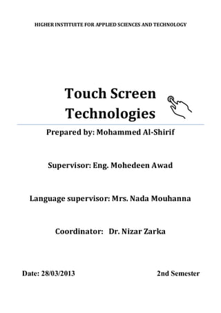 HIGHER INSTITUITE FOR APPLIED SCIENCES AND TECHNOLOGY 
Touch Screen Technologies 
Prepared by: Mohammed Al-Shirif 
Supervisor: Eng. Mohedeen Awad 
Language supervisor: Mrs. Nada Mouhanna 
Coordinator: Dr. Nizar Zarka 
Date: 28/03/2013 2nd Semester 
 