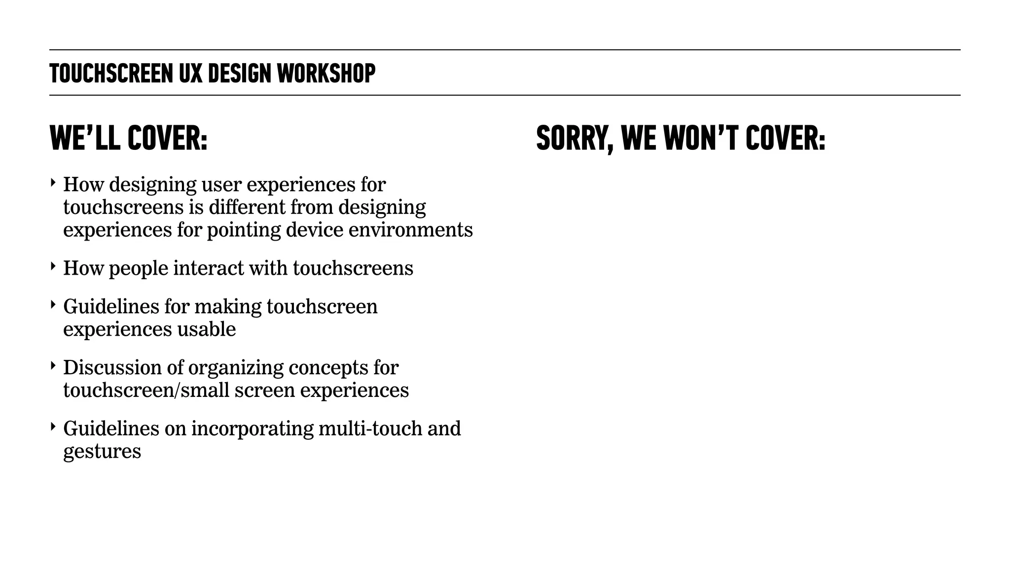 TOUCHSCREEN UX DESIGN WORKSHOP
‣ How designing user experiences for
touchscreens is different from designing
experiences for pointing device environments
‣ How people interact with touchscreens
‣ Guidelines for making touchscreen
experiences usable
‣ Discussion of organizing concepts for
touchscreen/small screen experiences
‣ Guidelines on incorporating multi-touch and
gestures
WE’LL COVER: SORRY, WE WON’T COVER:
 
