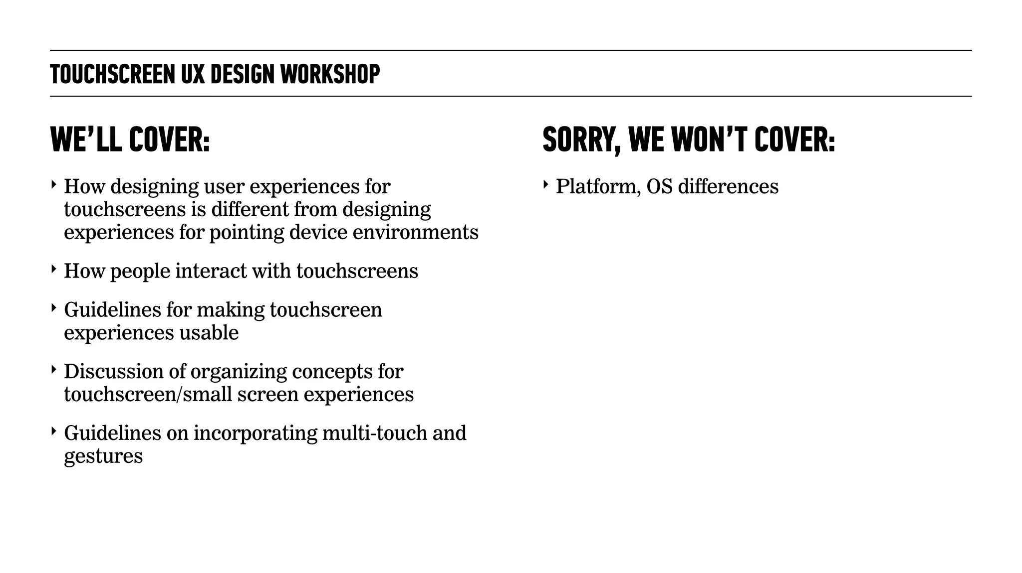 TOUCHSCREEN UX DESIGN WORKSHOP
‣ How designing user experiences for
touchscreens is different from designing
experiences for pointing device environments
‣ How people interact with touchscreens
‣ Guidelines for making touchscreen
experiences usable
‣ Discussion of organizing concepts for
touchscreen/small screen experiences
‣ Guidelines on incorporating multi-touch and
gestures
WE’LL COVER:
‣ Platform, OS differences
SORRY, WE WON’T COVER:
 