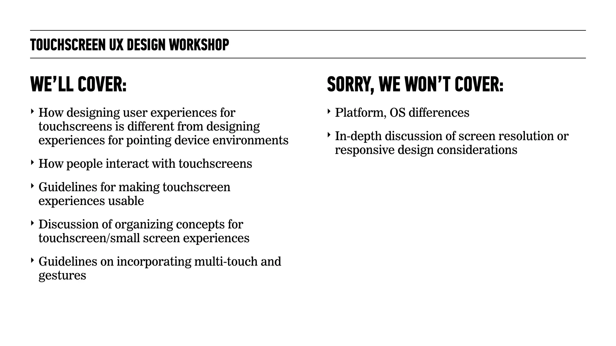 TOUCHSCREEN UX DESIGN WORKSHOP
‣ How designing user experiences for
touchscreens is different from designing
experiences for pointing device environments
‣ How people interact with touchscreens
‣ Guidelines for making touchscreen
experiences usable
‣ Discussion of organizing concepts for
touchscreen/small screen experiences
‣ Guidelines on incorporating multi-touch and
gestures
WE’LL COVER:
‣ Platform, OS differences
‣ In-depth discussion of screen resolution or
responsive design considerations
SORRY, WE WON’T COVER:
 