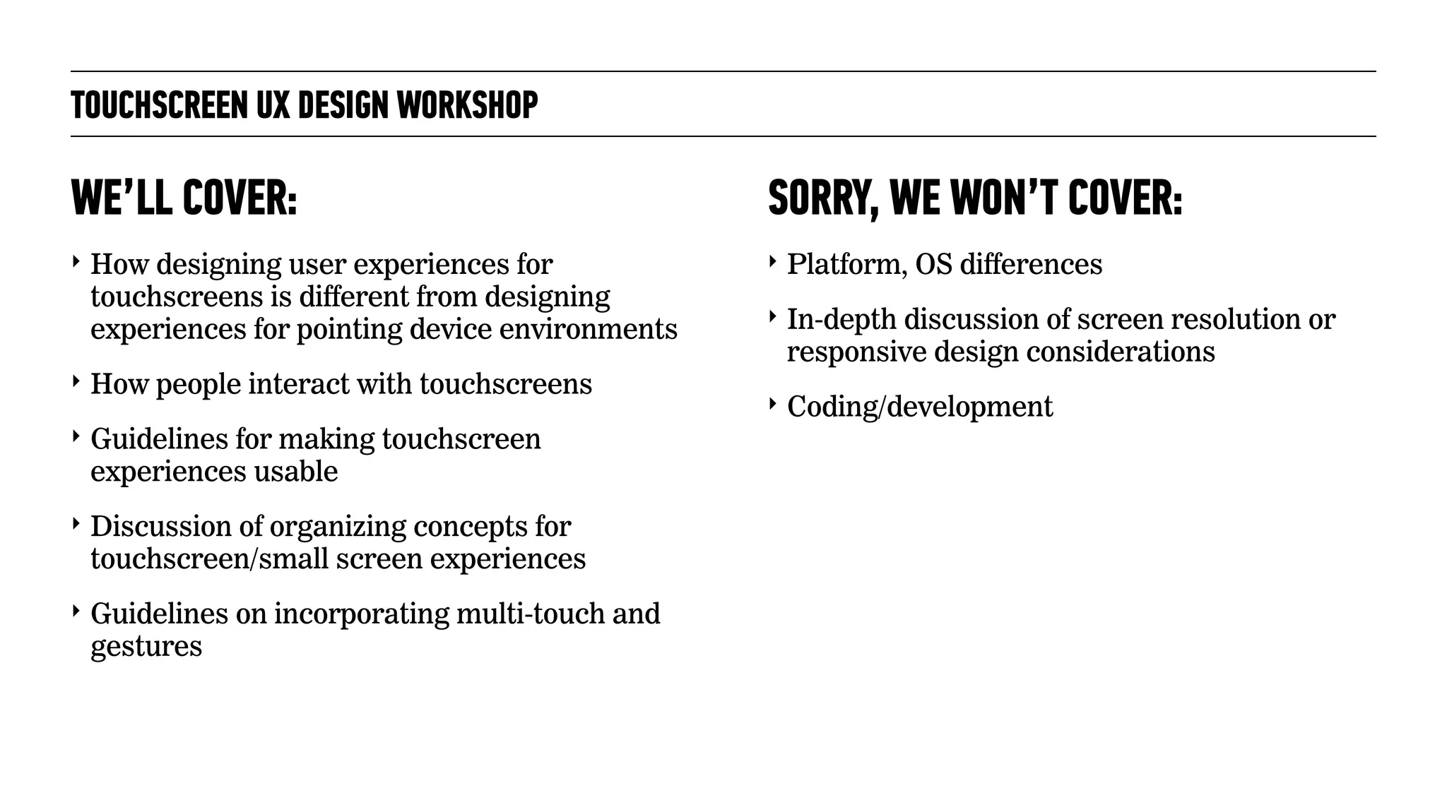 TOUCHSCREEN UX DESIGN WORKSHOP
‣ How designing user experiences for
touchscreens is different from designing
experiences for pointing device environments
‣ How people interact with touchscreens
‣ Guidelines for making touchscreen
experiences usable
‣ Discussion of organizing concepts for
touchscreen/small screen experiences
‣ Guidelines on incorporating multi-touch and
gestures
WE’LL COVER:
‣ Platform, OS differences
‣ In-depth discussion of screen resolution or
responsive design considerations
‣ Coding/development
SORRY, WE WON’T COVER:
 