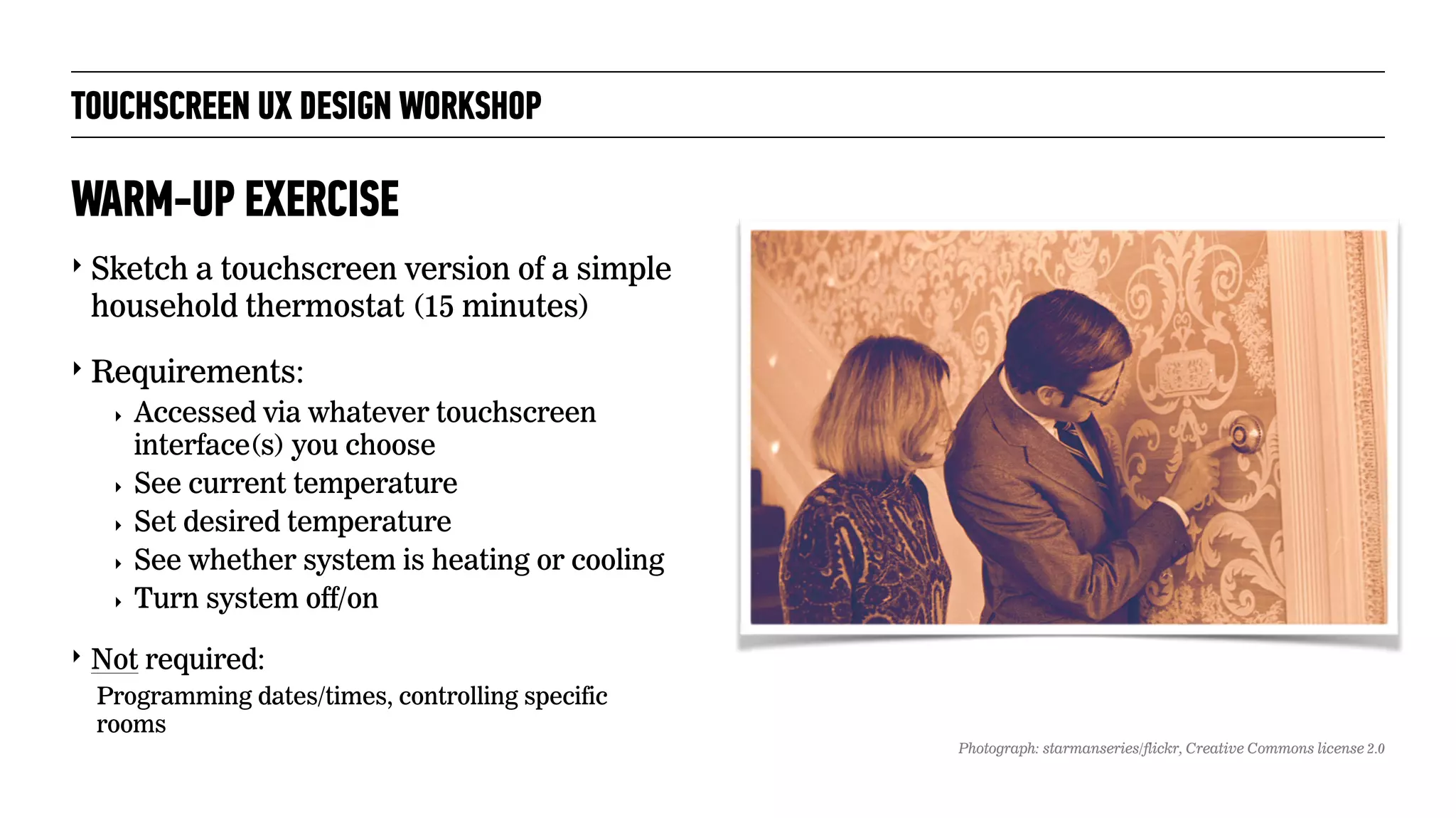 TOUCHSCREEN UX DESIGN WORKSHOP
‣ Sketch a touchscreen version of a simple
household thermostat (15 minutes)
‣ Requirements:
‣ Accessed via whatever touchscreen
interface(s) you choose
‣ See current temperature
‣ Set desired temperature
‣ See whether system is heating or cooling
‣ Turn system off/on
‣ Not required:
Programming dates/times, controlling specific
rooms
WARM-UP EXERCISE
Photograph: starmanseries/flickr, Creative Commons license 2.0
 