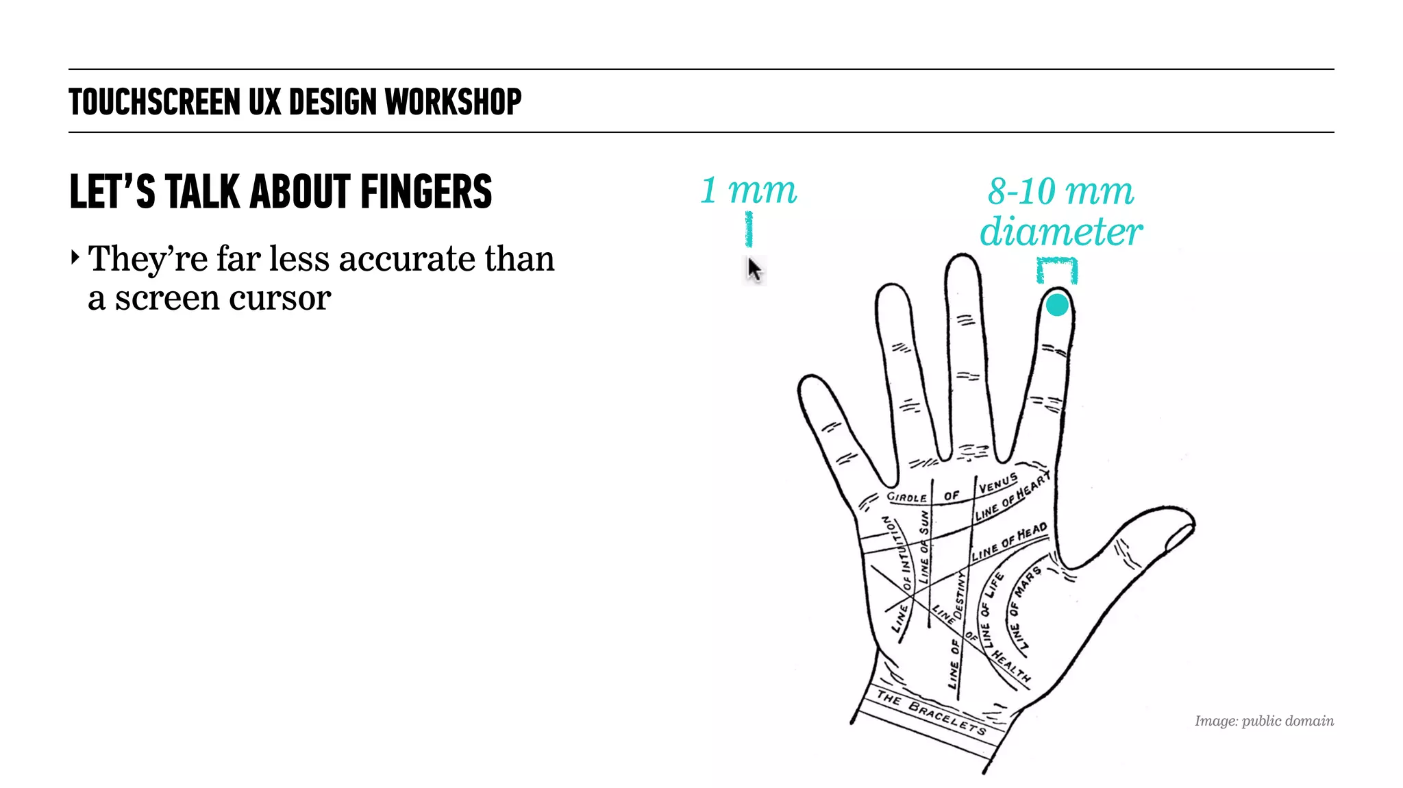 TOUCHSCREEN UX DESIGN WORKSHOP
‣ They’re far less accurate than
a screen cursor
LET’S TALK ABOUT FINGERS 1 mm 8-10 mm
diameter
Image: public domain
 