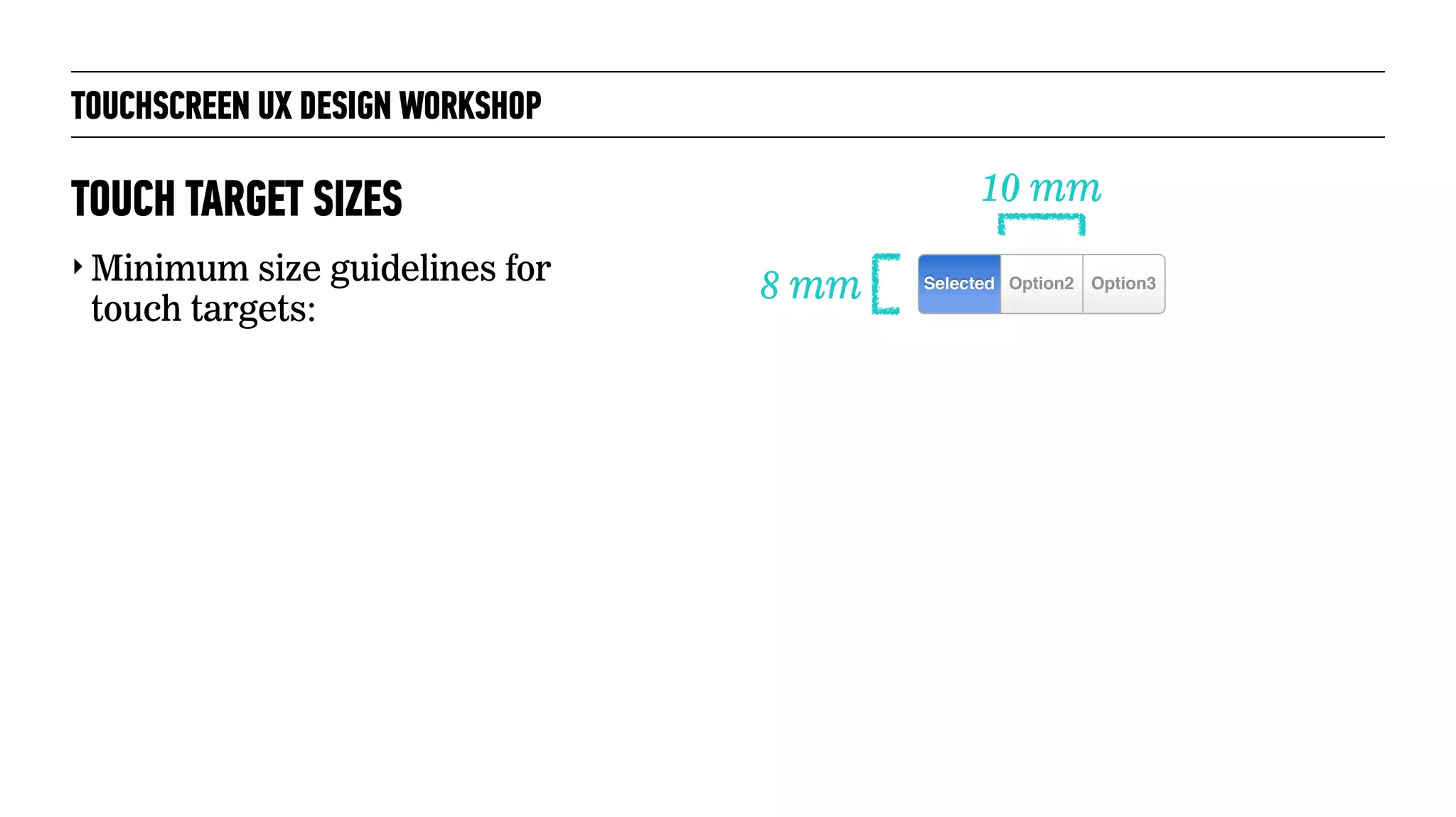 TOUCHSCREEN UX DESIGN WORKSHOP
‣ Minimum size guidelines for
touch targets:
TOUCH TARGET SIZES
8 mm
10 mm
Option3Selected Option2
 
