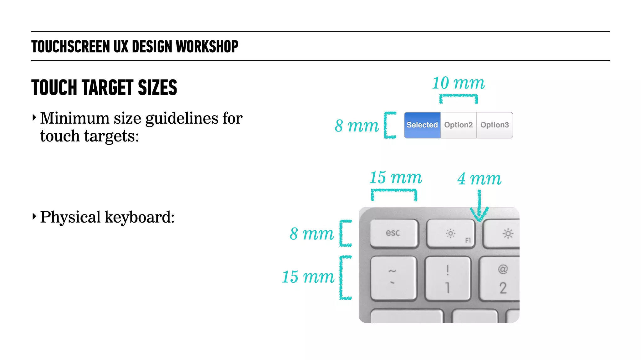 TOUCHSCREEN UX DESIGN WORKSHOP
‣ Minimum size guidelines for
touch targets:
‣ Physical keyboard:
TOUCH TARGET SIZES
8 mm
10 mm
Option3Selected Option2
8 mm
15 mm 4 mm
15 mm
 