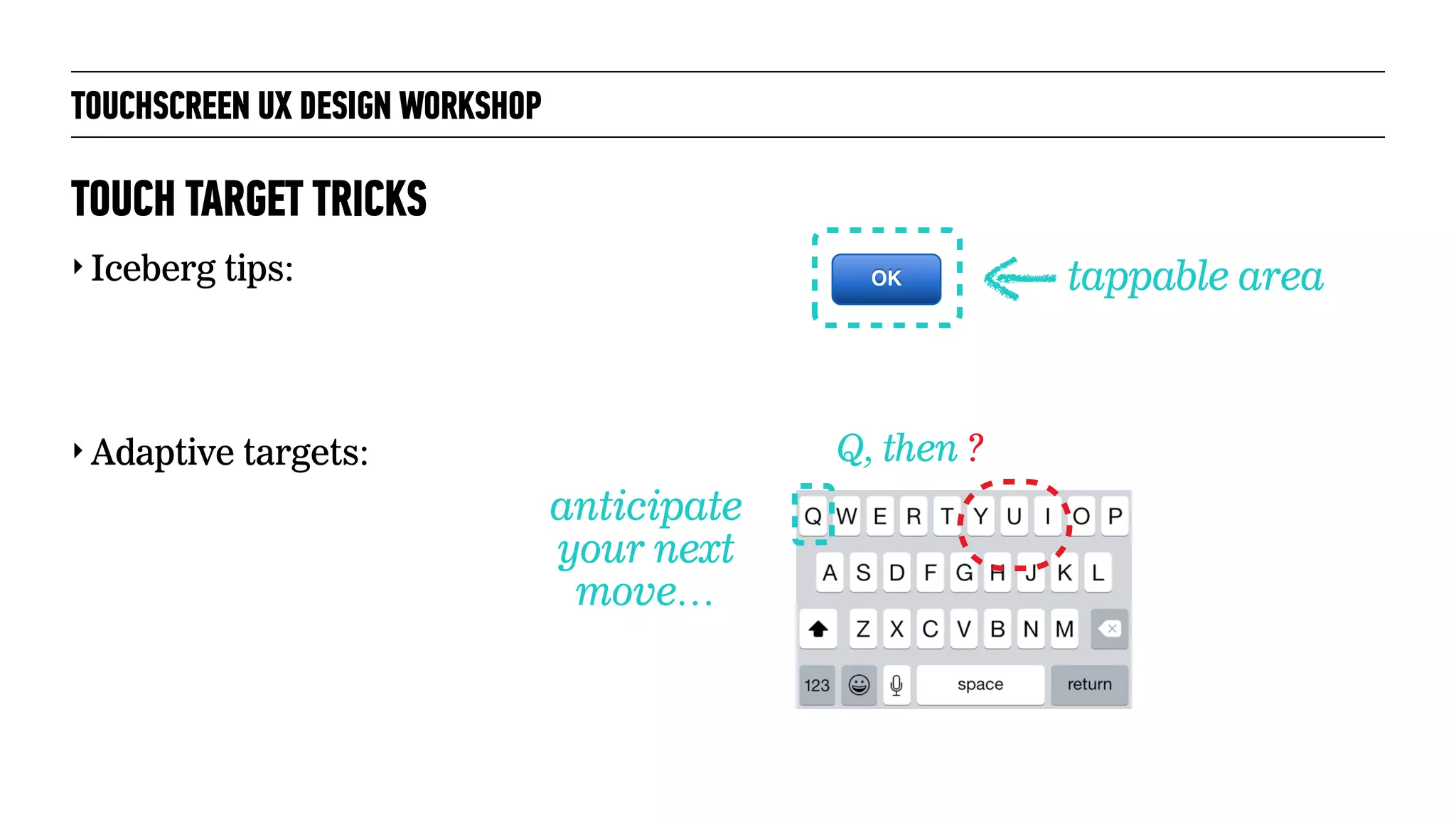 TOUCHSCREEN UX DESIGN WORKSHOP
‣ Iceberg tips:
‣ Adaptive targets:
TOUCH TARGET TRICKS
tappable area
Q, then ?
anticipate
your next
move…
OK
 