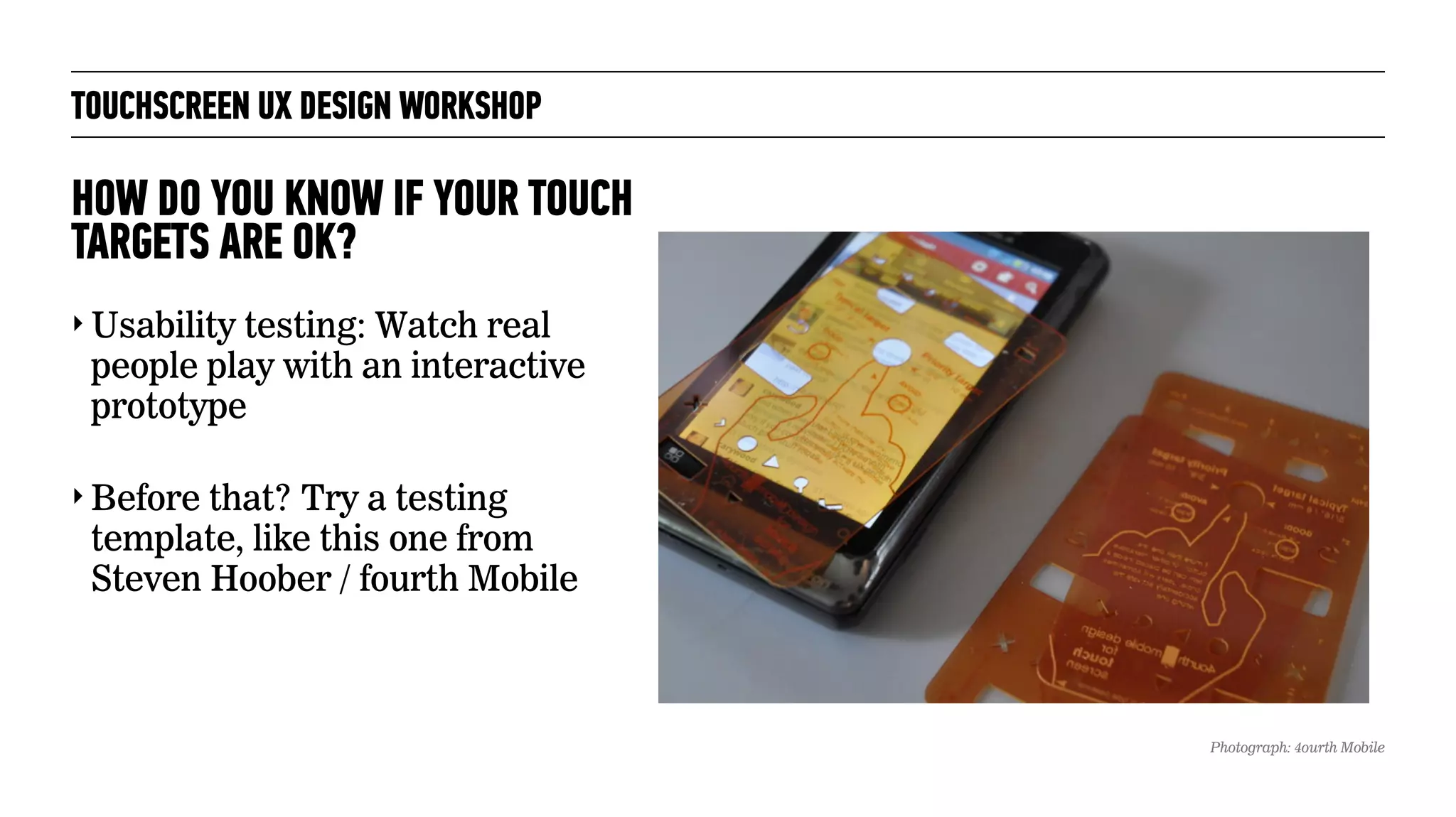 TOUCHSCREEN UX DESIGN WORKSHOP
‣ Usability testing: Watch real
people play with an interactive
prototype
‣ Before that? Try a testing
template, like this one from
Steven Hoober / fourth Mobile
HOW DO YOU KNOW IF YOUR TOUCH
TARGETS ARE OK?
Photograph: 4ourth Mobile
 