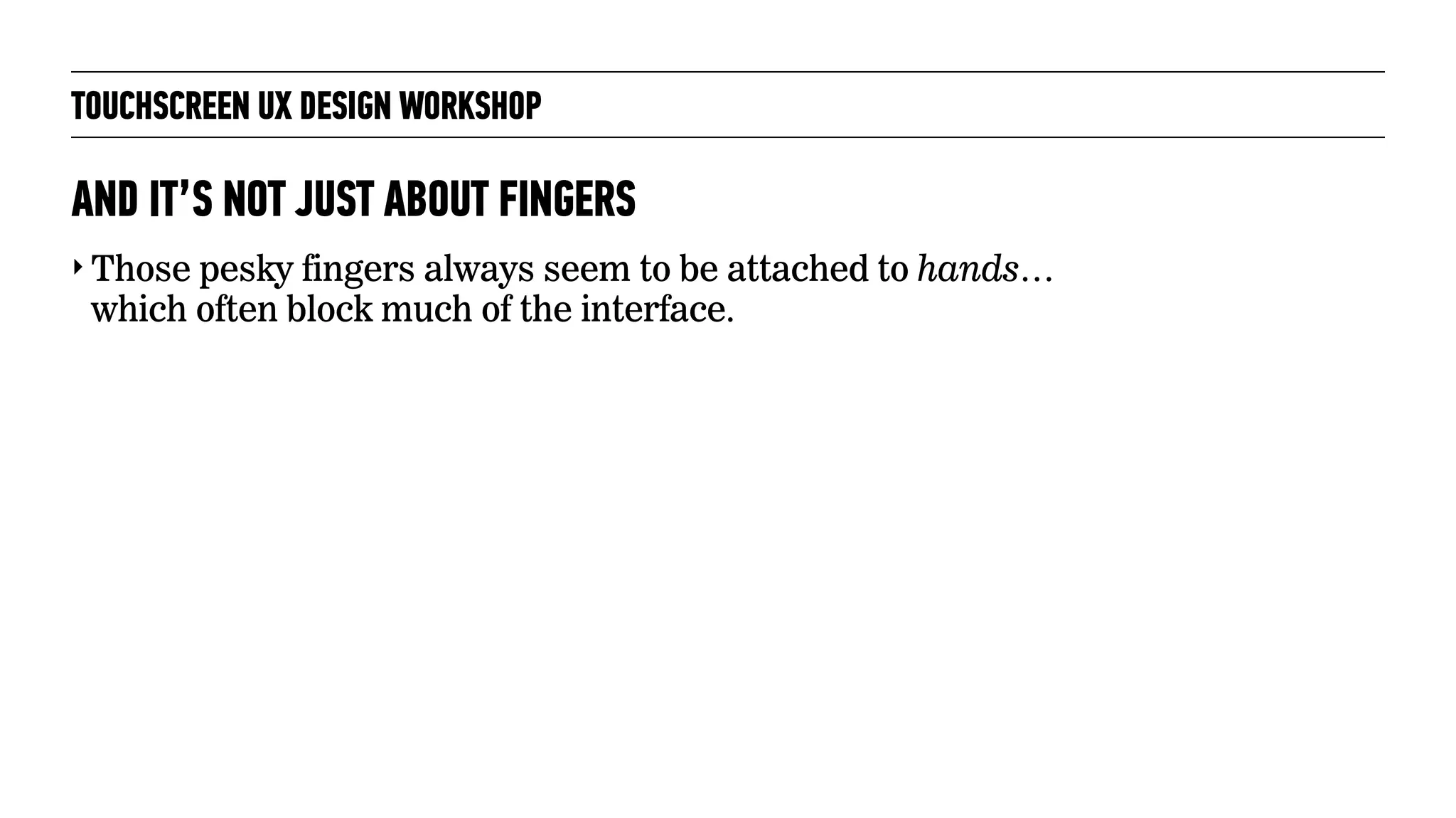 TOUCHSCREEN UX DESIGN WORKSHOP
‣ Those pesky fingers always seem to be attached to hands…
which often block much of the interface.
AND IT’S NOT JUST ABOUT FINGERS
 