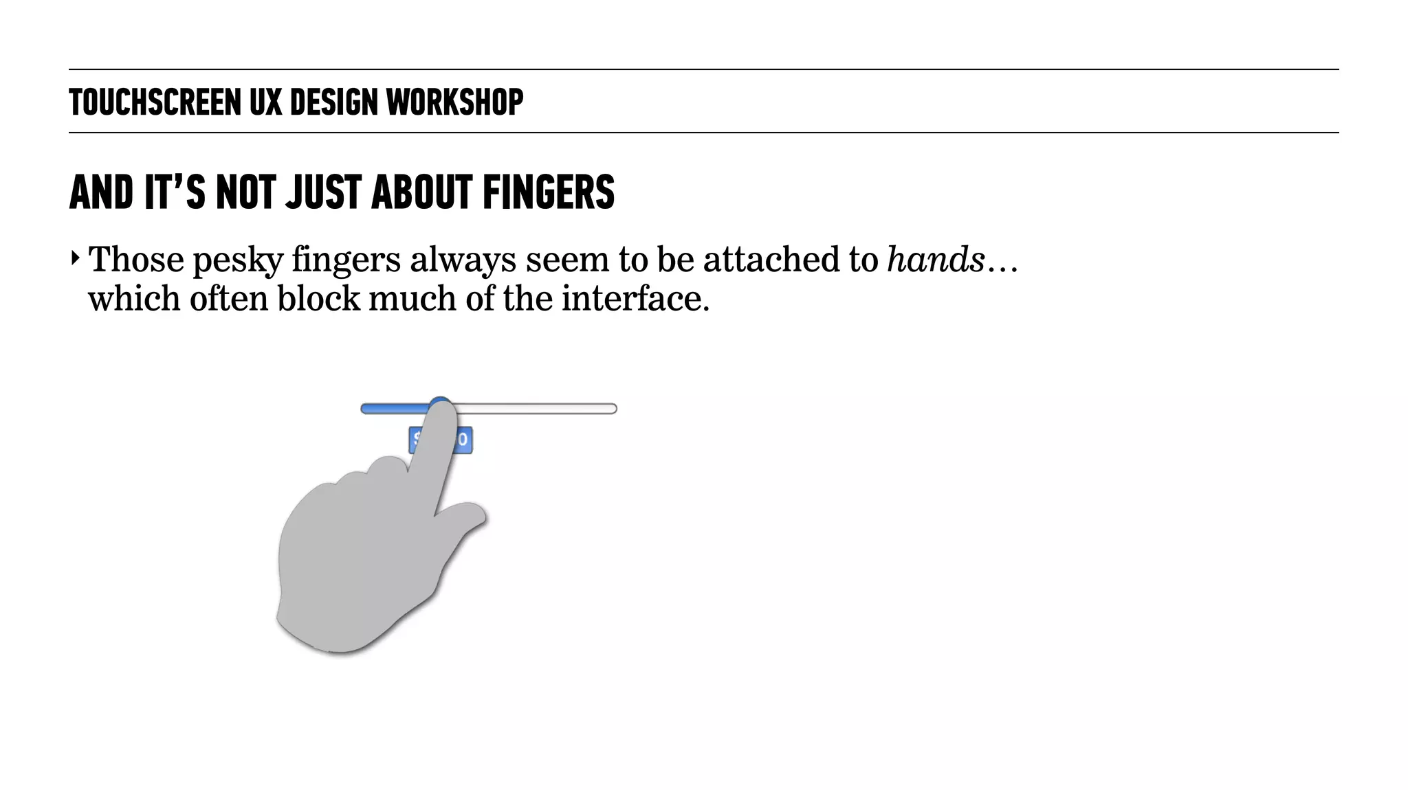 TOUCHSCREEN UX DESIGN WORKSHOP
‣ Those pesky fingers always seem to be attached to hands…
which often block much of the interface.
AND IT’S NOT JUST ABOUT FINGERS
 