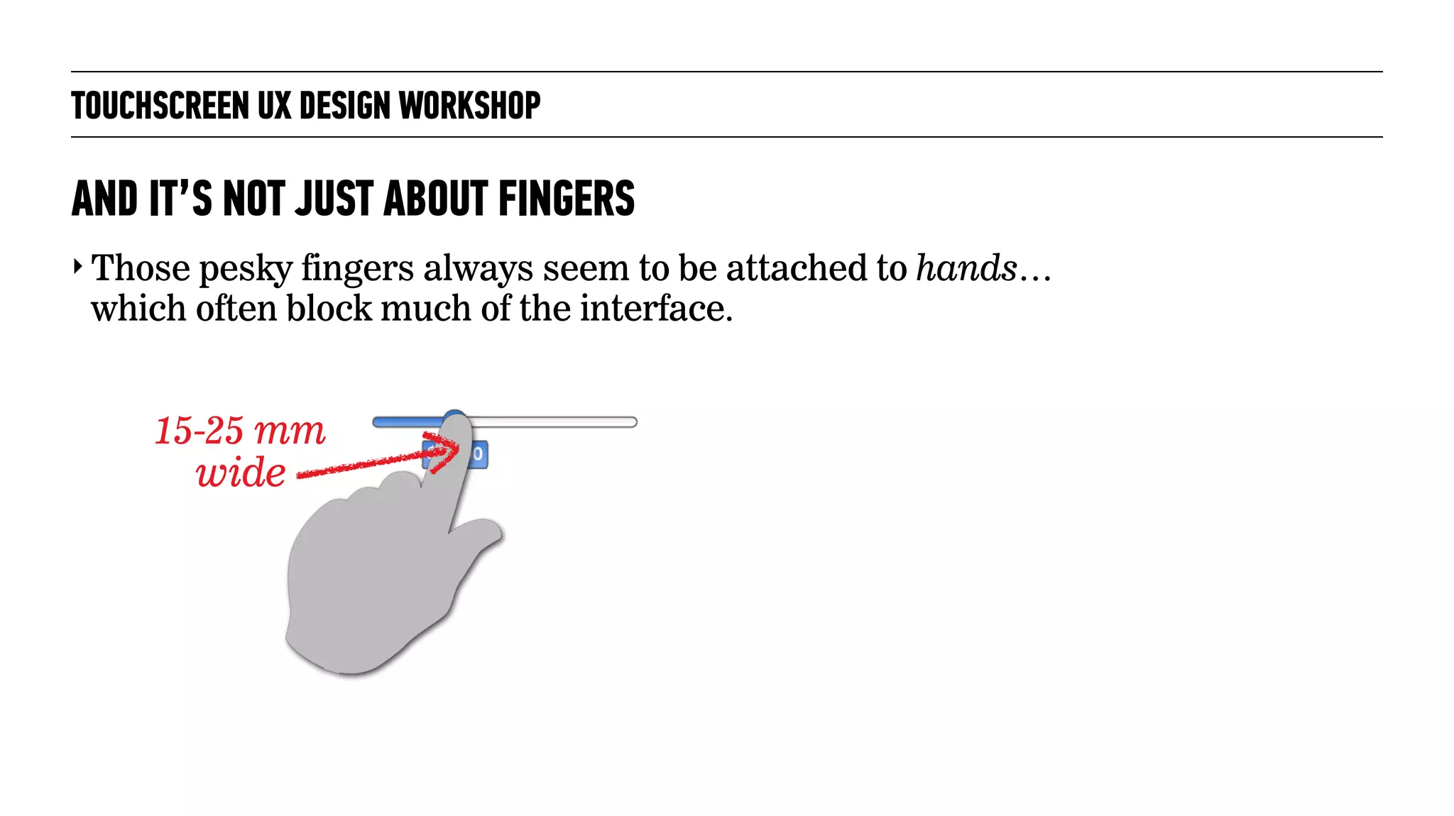 TOUCHSCREEN UX DESIGN WORKSHOP
‣ Those pesky fingers always seem to be attached to hands…
which often block much of the interface.
AND IT’S NOT JUST ABOUT FINGERS
15-25 mm
wide
 