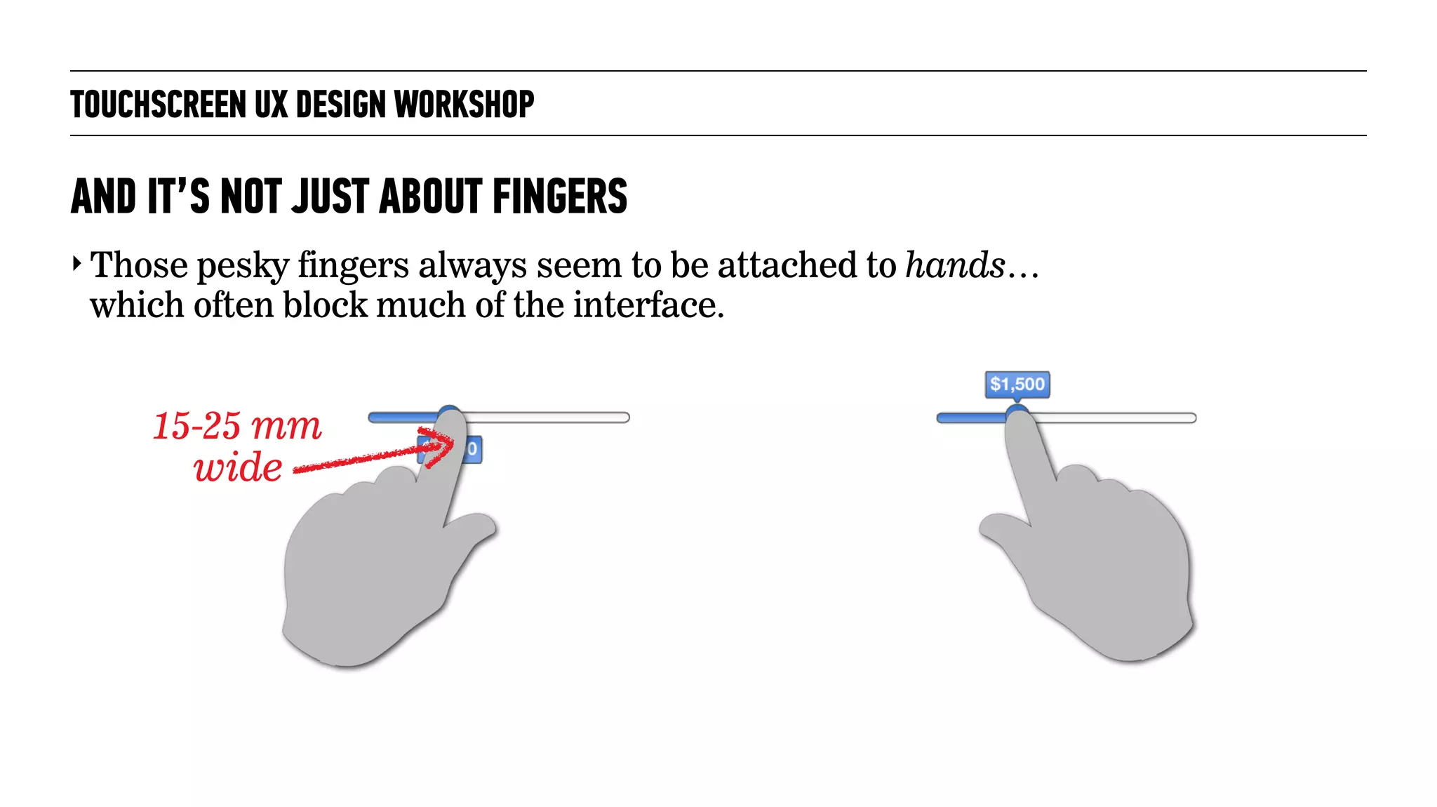 TOUCHSCREEN UX DESIGN WORKSHOP
‣ Those pesky fingers always seem to be attached to hands…
which often block much of the interface.
AND IT’S NOT JUST ABOUT FINGERS
15-25 mm
wide
 