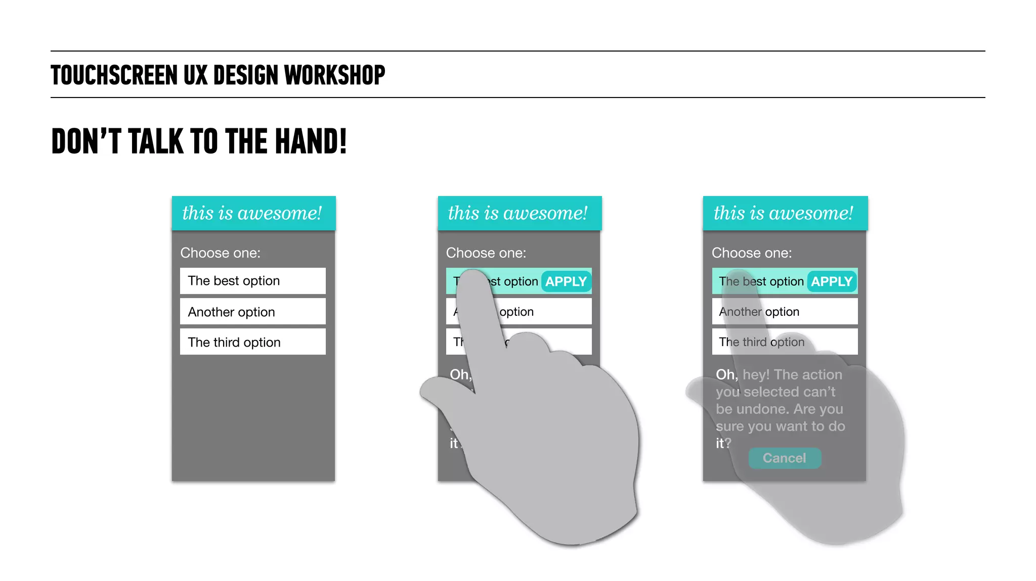 TOUCHSCREEN UX DESIGN WORKSHOP
DON’T TALK TO THE HAND!
this is awesome!
Choose one:
The best option
Another option
The third option
this is awesome!
Choose one:
The best option
Another option
The third option
APPLY
Oh, hey! The action
you selected can’t
be undone. Are you
sure you want to do
it?
this is awesome!
Choose one:
The best option
Another option
The third option
Oh, hey! The action
you selected can’t
be undone. Are you
sure you want to do
it?
APPLY
Cancel
 