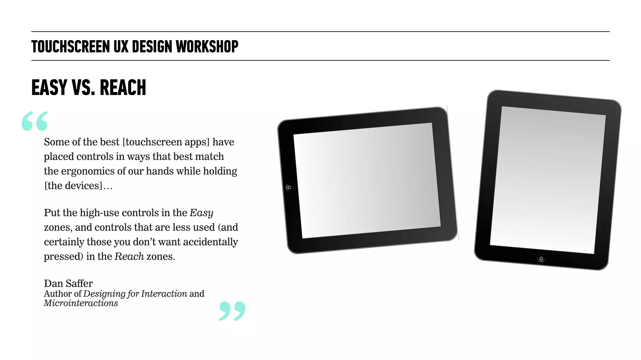 “Some of the best [touchscreen apps] have
placed controls in ways that best match
the ergonomics of our hands while holding
[the devices]…
Put the high-use controls in the Easy
zones, and controls that are less used (and
certainly those you don’t want accidentally
pressed) in the Reach zones.
Dan Saffer 
Author of Designing for Interaction and
Microinteractions
TOUCHSCREEN UX DESIGN WORKSHOP
EASY VS. REACH
“
 