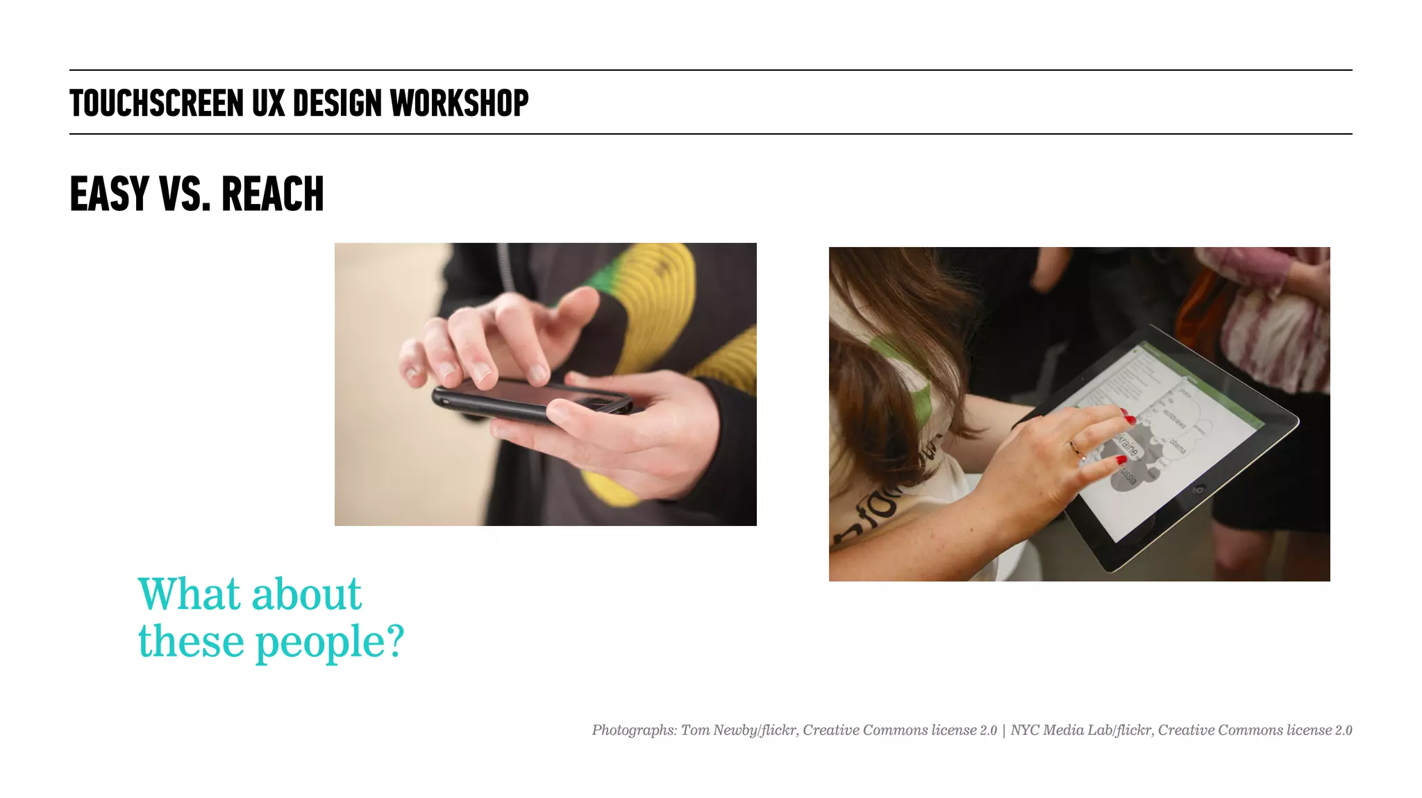 TOUCHSCREEN UX DESIGN WORKSHOP
What about
these people?
EASY VS. REACH
Photographs: Tom Newby/flickr, Creative Commons license 2.0 | NYC Media Lab/flickr, Creative Commons license 2.0
 