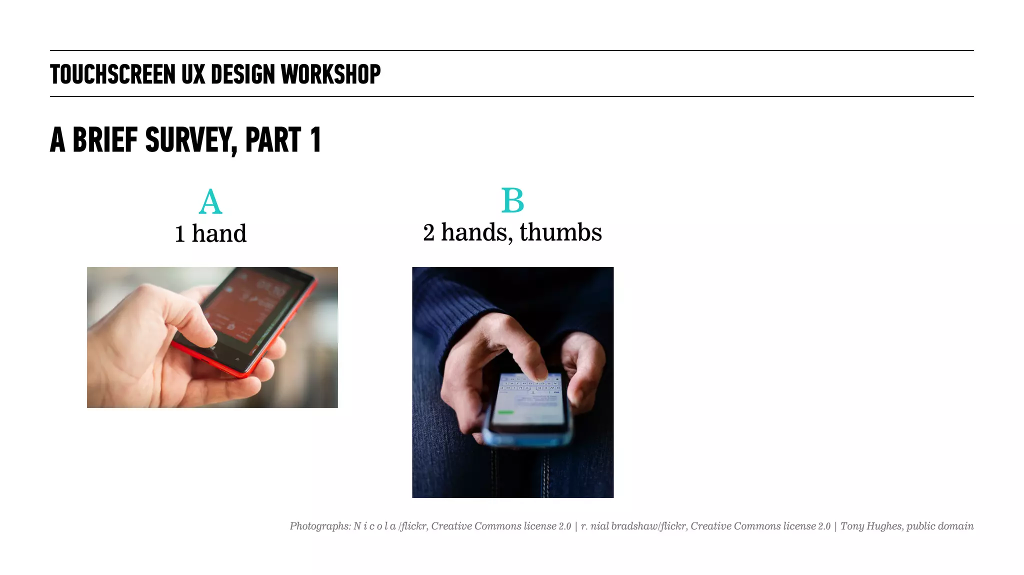 TOUCHSCREEN UX DESIGN WORKSHOP
A BRIEF SURVEY, PART 1
A
1 hand
B
2 hands, thumbs
Photographs: N i c o l a /flickr, Creative Commons license 2.0 | r. nial bradshaw/flickr, Creative Commons license 2.0 | Tony Hughes, public domain
 