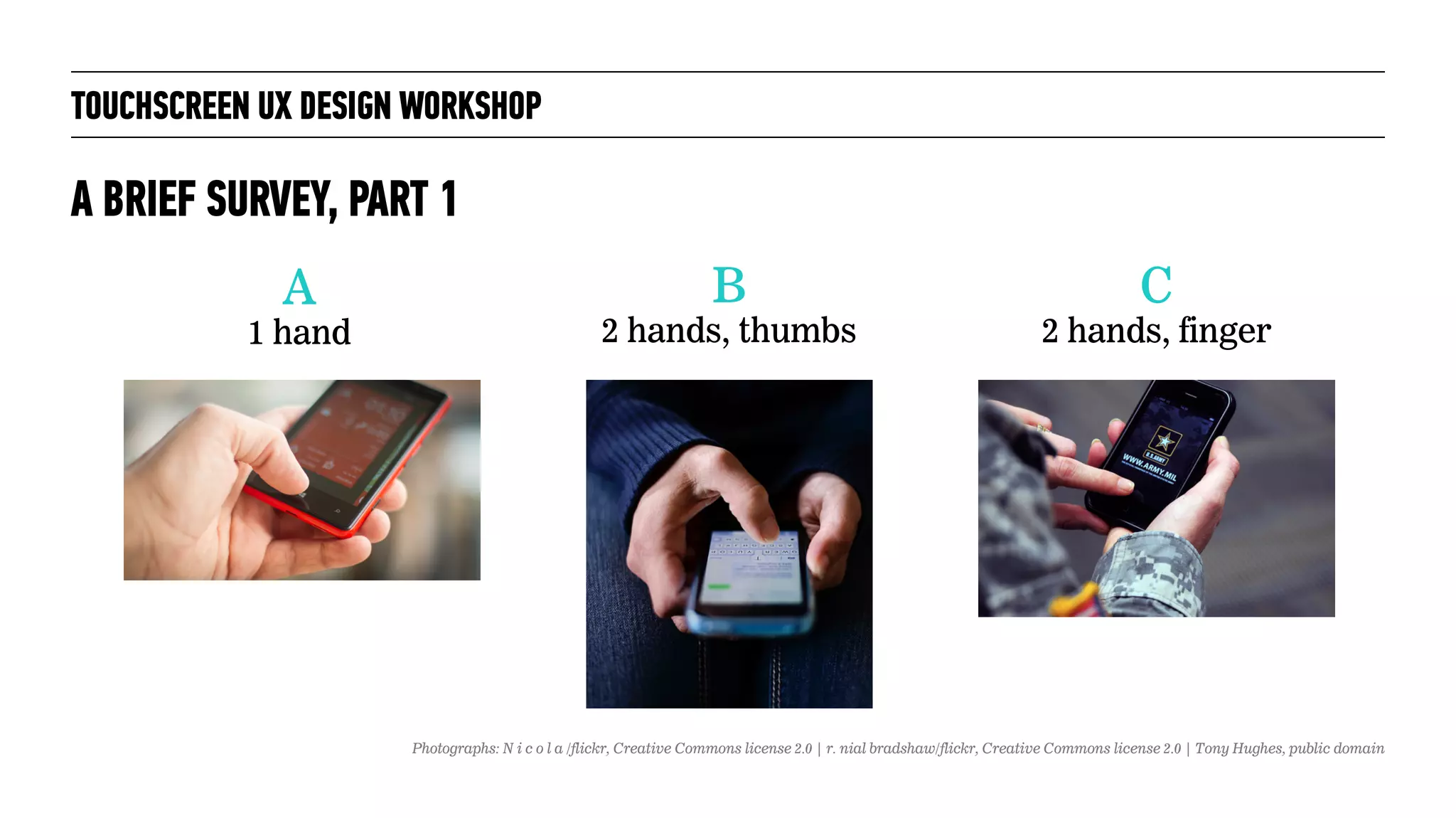 TOUCHSCREEN UX DESIGN WORKSHOP
A BRIEF SURVEY, PART 1
A
1 hand
B
2 hands, thumbs
C
2 hands, finger
Photographs: N i c o l a /flickr, Creative Commons license 2.0 | r. nial bradshaw/flickr, Creative Commons license 2.0 | Tony Hughes, public domain
 