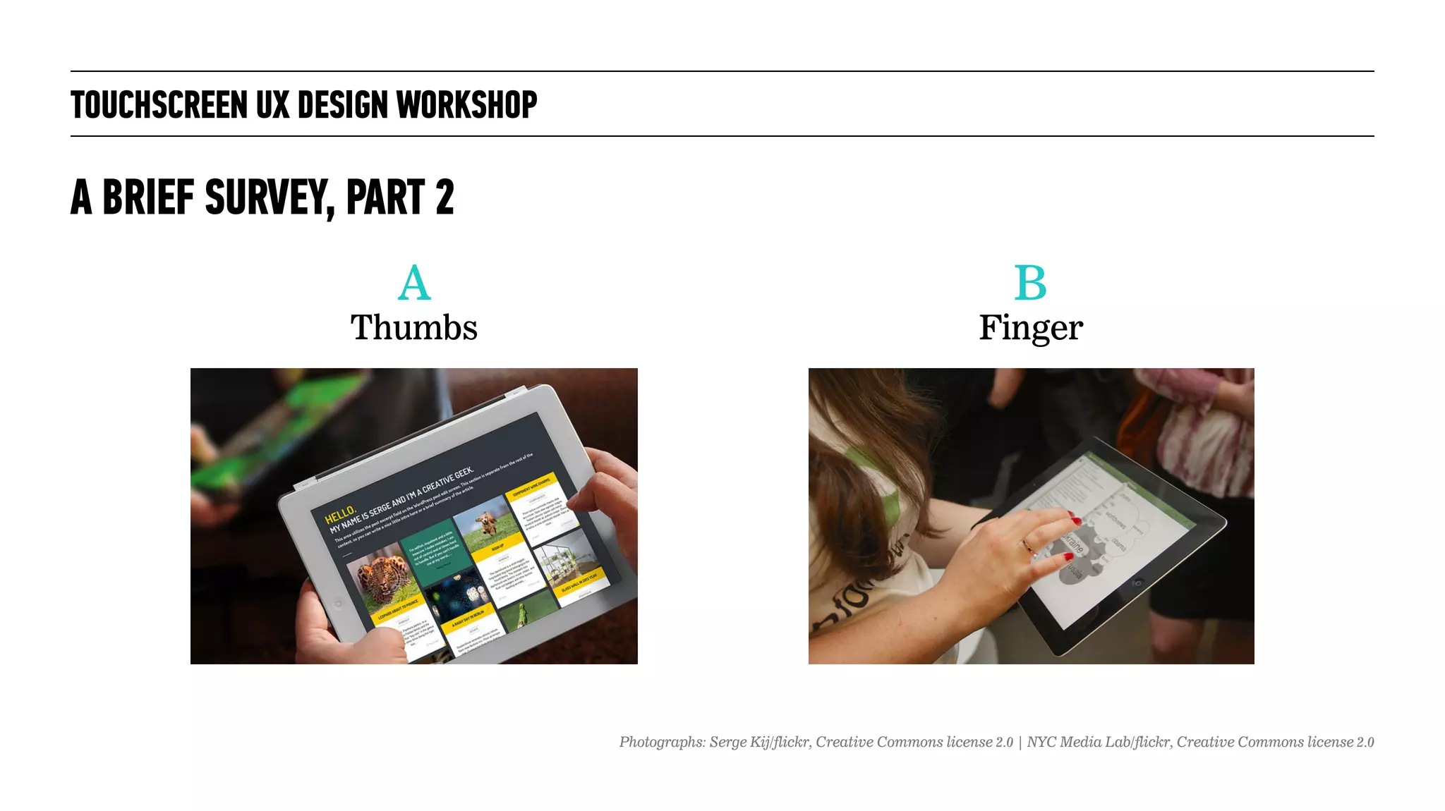 TOUCHSCREEN UX DESIGN WORKSHOP
A BRIEF SURVEY, PART 2
A
Thumbs
B
Finger
Photographs: Serge Kij/flickr, Creative Commons license 2.0 | NYC Media Lab/flickr, Creative Commons license 2.0
 