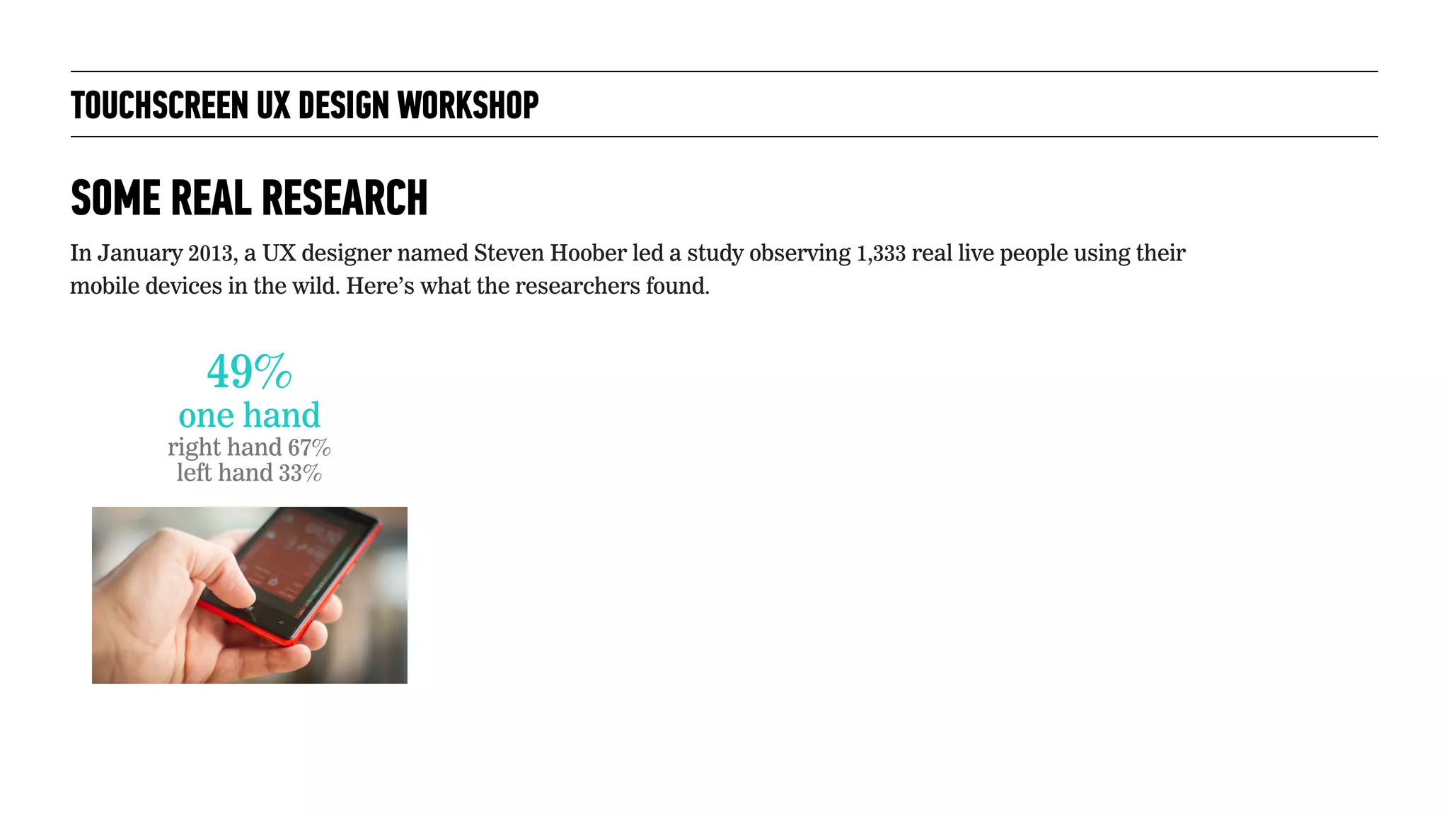 TOUCHSCREEN UX DESIGN WORKSHOP
SOME REAL RESEARCH
In January 2013, a UX designer named Steven Hoober led a study observing 1,333 real live people using their
mobile devices in the wild. Here’s what the researchers found.
49%
one hand
right hand 67%
left hand 33%
 