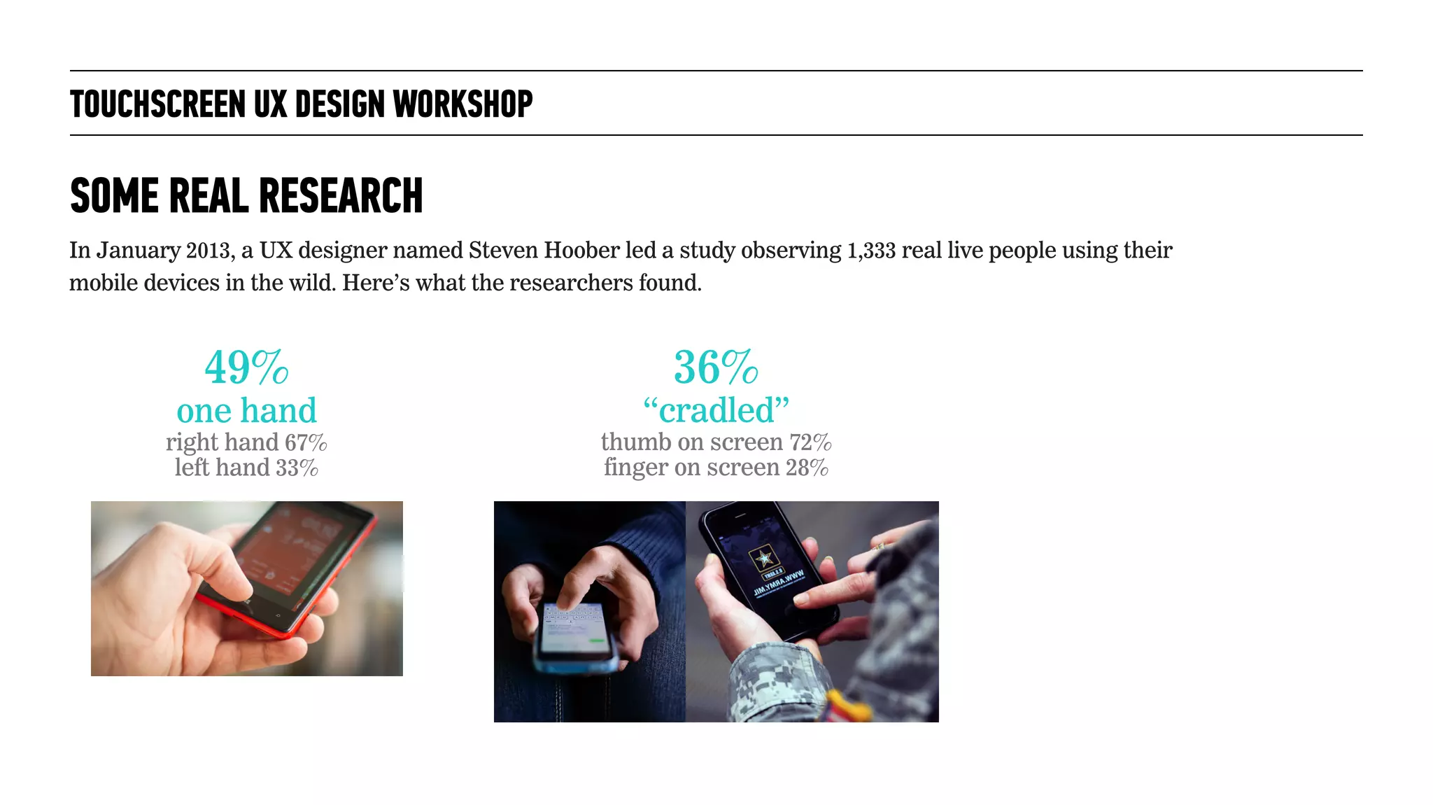 TOUCHSCREEN UX DESIGN WORKSHOP
SOME REAL RESEARCH
In January 2013, a UX designer named Steven Hoober led a study observing 1,333 real live people using their
mobile devices in the wild. Here’s what the researchers found.
49%
one hand
right hand 67%
left hand 33%
36%
“cradled”
thumb on screen 72%
finger on screen 28%
 