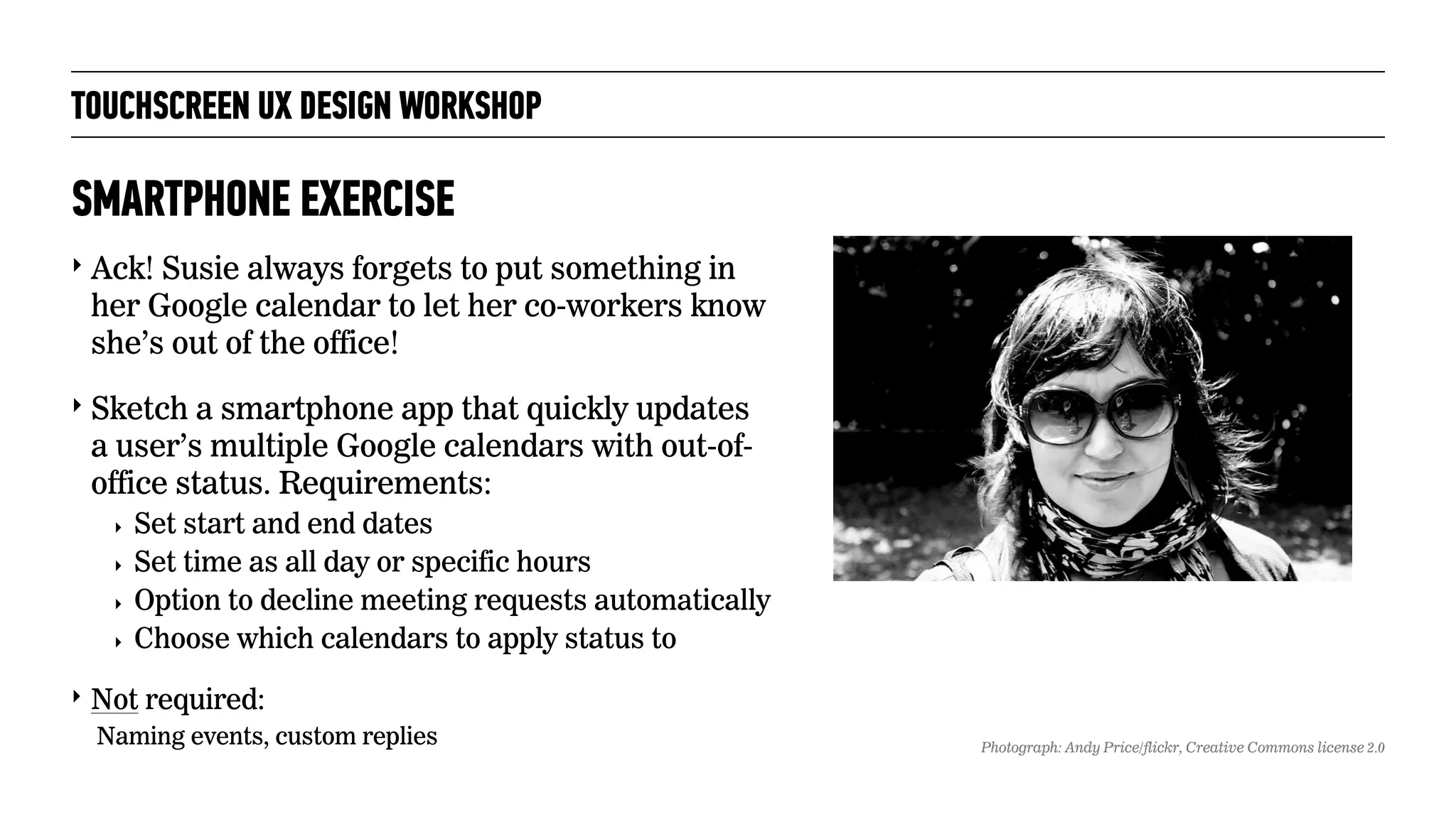 TOUCHSCREEN UX DESIGN WORKSHOP
‣ Ack! Susie always forgets to put something in
her Google calendar to let her co-workers know
she’s out of the office!
‣ Sketch a smartphone app that quickly updates
a user’s multiple Google calendars with out-of-
office status. Requirements:
‣ Set start and end dates
‣ Set time as all day or specific hours
‣ Option to decline meeting requests automatically
‣ Choose which calendars to apply status to
‣ Not required:
Naming events, custom replies
SMARTPHONE EXERCISE
Photograph: Andy Price/flickr, Creative Commons license 2.0
 