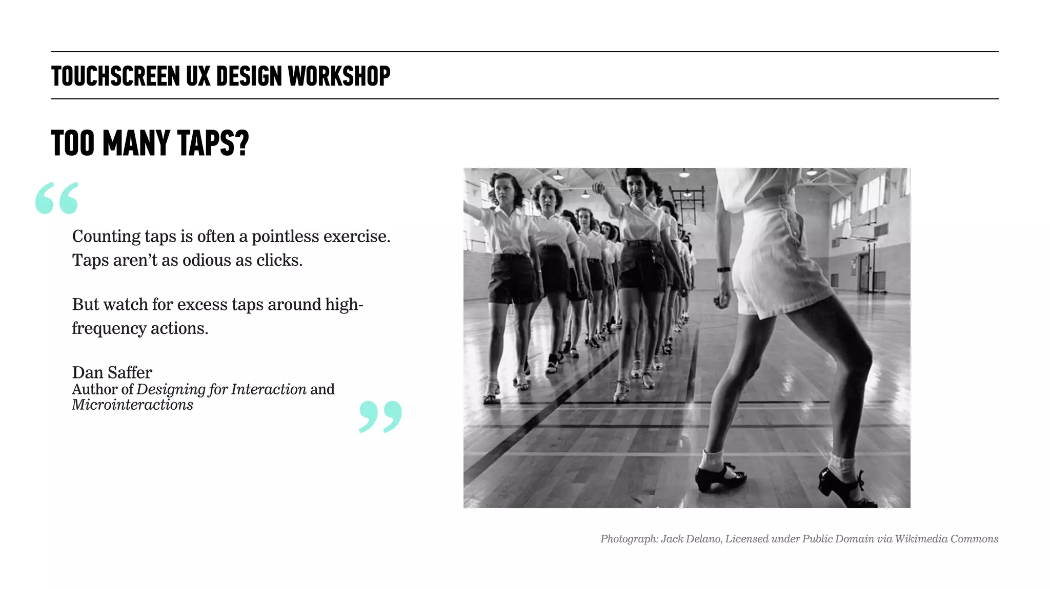 TOUCHSCREEN UX DESIGN WORKSHOP
TOO MANY TAPS?
“Counting taps is often a pointless exercise.
Taps aren’t as odious as clicks.
But watch for excess taps around high-
frequency actions.
Dan Saffer 
Author of Designing for Interaction and
Microinteractions
“
Photograph: Jack Delano, Licensed under Public Domain via Wikimedia Commons
 