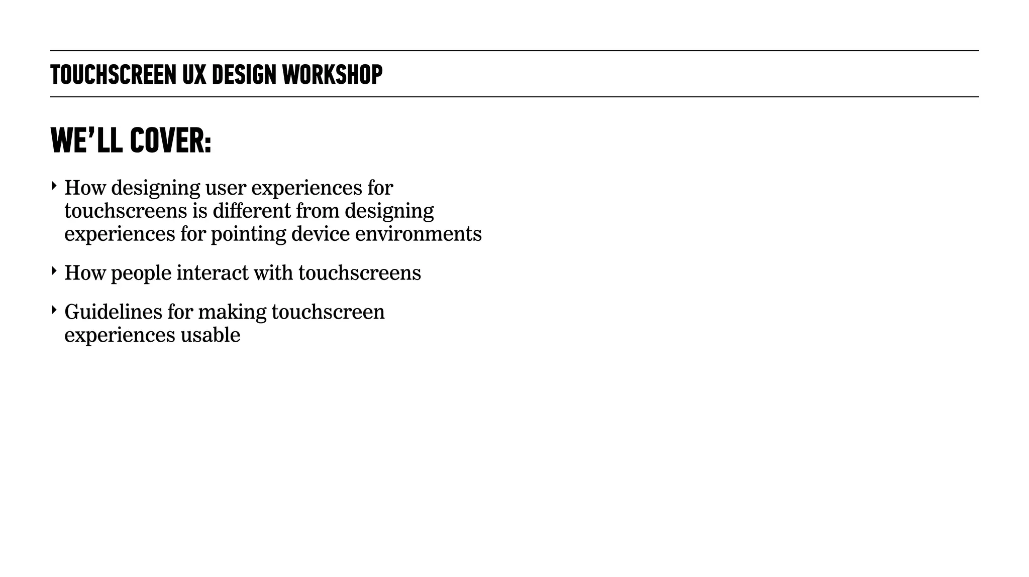 TOUCHSCREEN UX DESIGN WORKSHOP
‣ How designing user experiences for
touchscreens is different from designing
experiences for pointing device environments
‣ How people interact with touchscreens
‣ Guidelines for making touchscreen
experiences usable
WE’LL COVER:
 