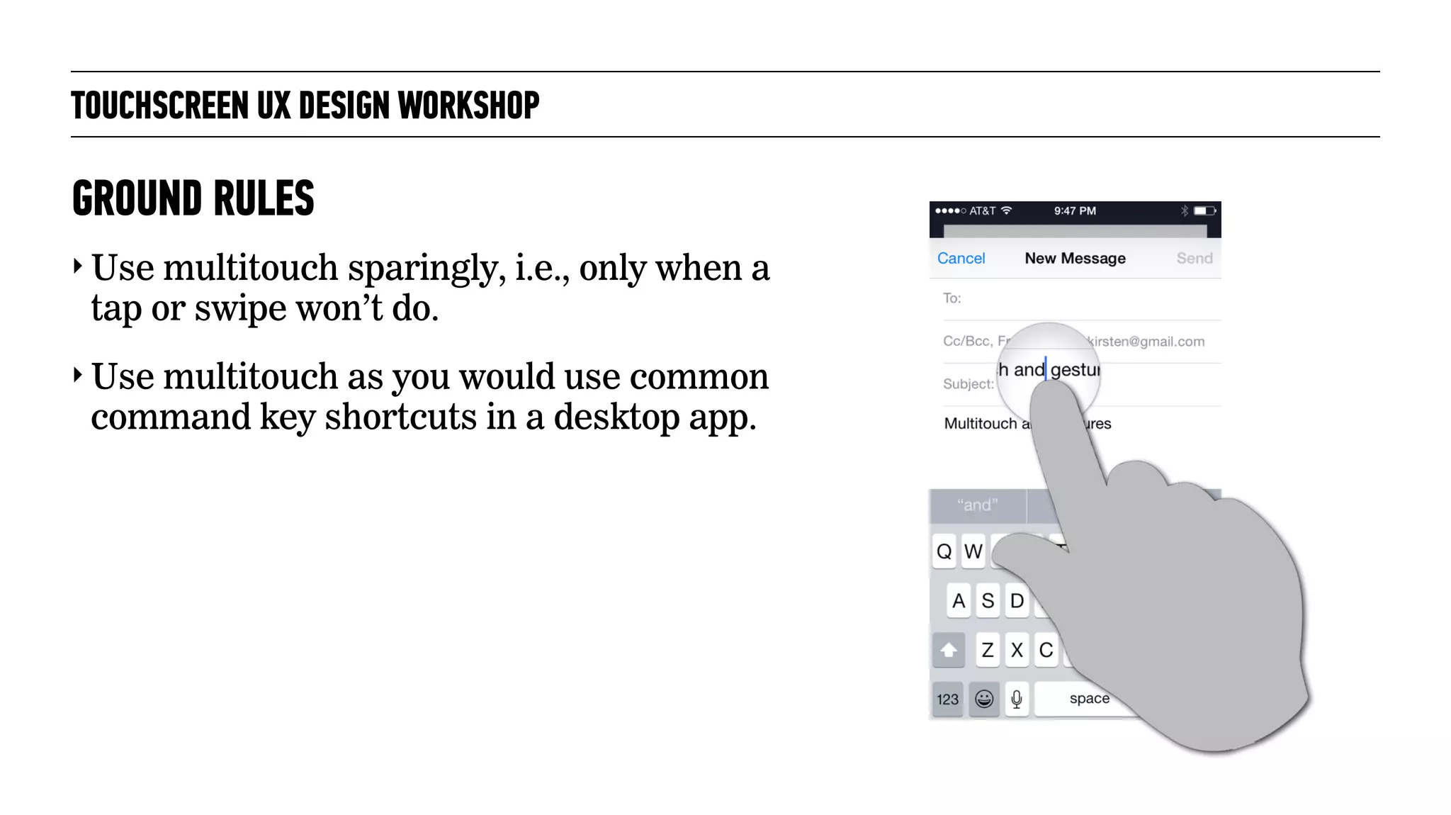 TOUCHSCREEN UX DESIGN WORKSHOP
‣ Use multitouch sparingly, i.e., only when a
tap or swipe won’t do.
‣ Use multitouch as you would use common
command key shortcuts in a desktop app.
GROUND RULES
 