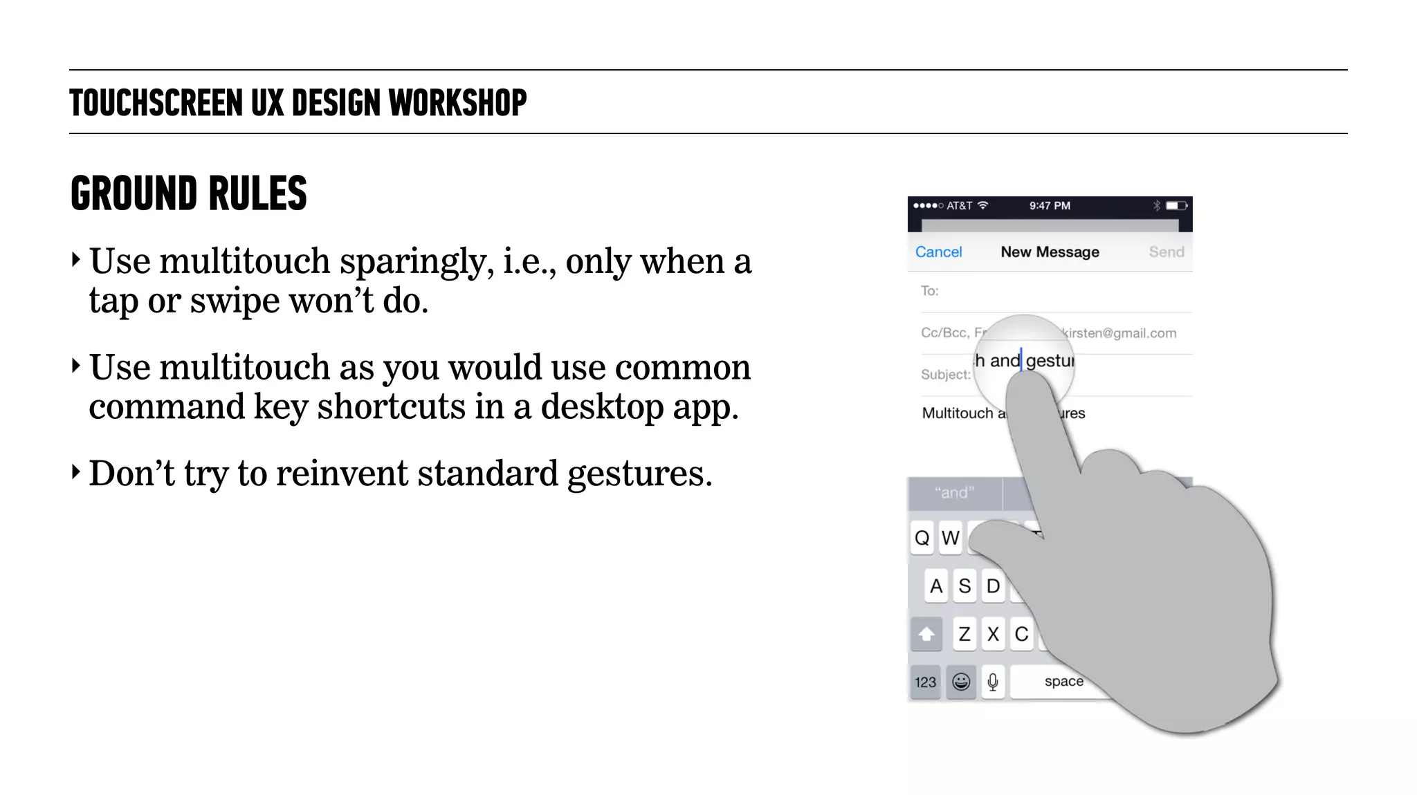 TOUCHSCREEN UX DESIGN WORKSHOP
‣ Use multitouch sparingly, i.e., only when a
tap or swipe won’t do.
‣ Use multitouch as you would use common
command key shortcuts in a desktop app.
‣ Don’t try to reinvent standard gestures.
GROUND RULES
 