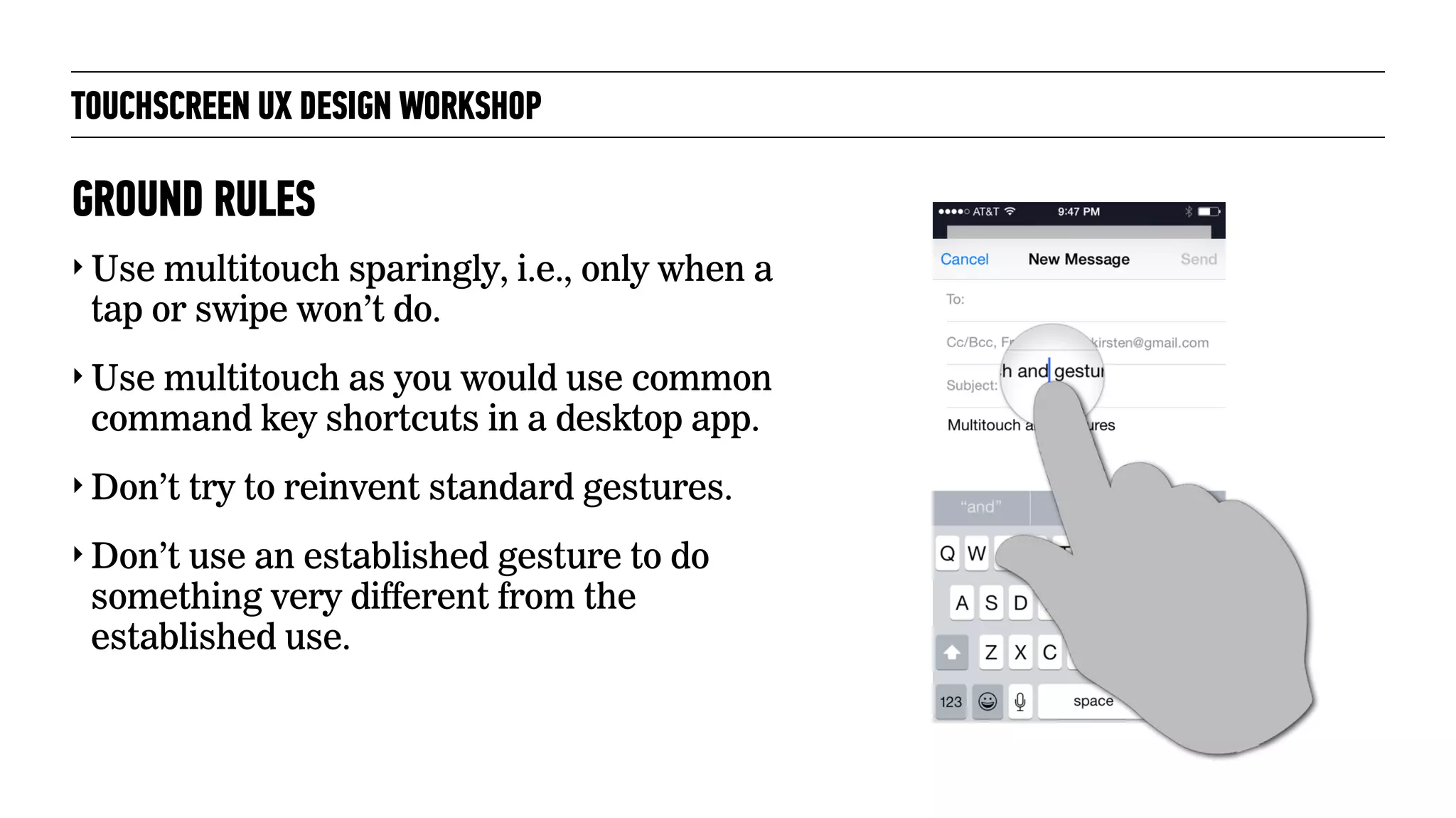 TOUCHSCREEN UX DESIGN WORKSHOP
‣ Use multitouch sparingly, i.e., only when a
tap or swipe won’t do.
‣ Use multitouch as you would use common
command key shortcuts in a desktop app.
‣ Don’t try to reinvent standard gestures.
‣ Don’t use an established gesture to do
something very different from the
established use.
GROUND RULES
 