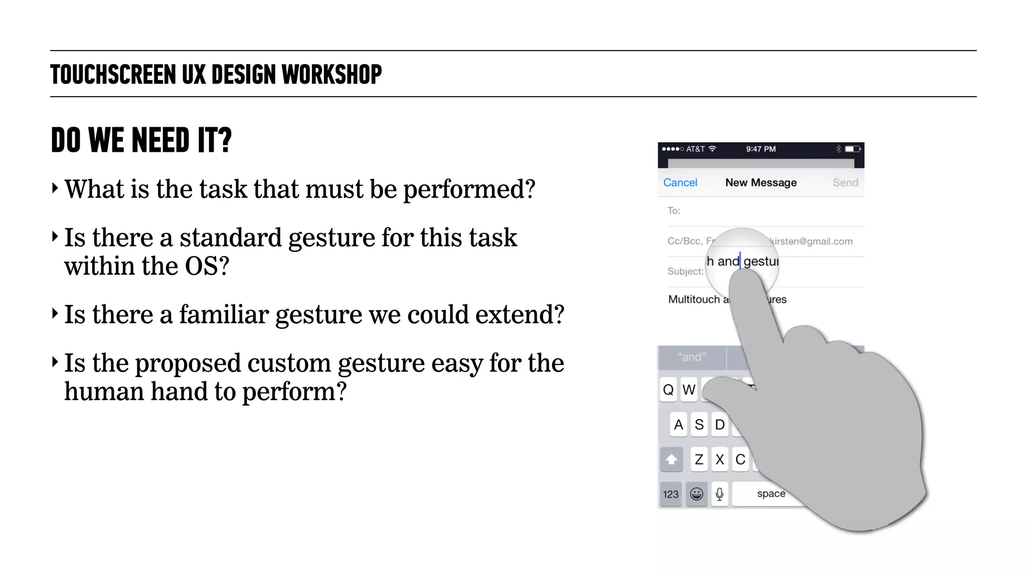 TOUCHSCREEN UX DESIGN WORKSHOP
‣ What is the task that must be performed?
‣ Is there a standard gesture for this task
within the OS?
‣ Is there a familiar gesture we could extend?
‣ Is the proposed custom gesture easy for the
human hand to perform?
DO WE NEED IT?
 